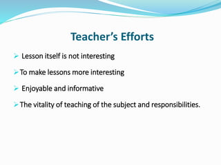 Teacher’s Efforts
 Lesson itself is not interesting
To make lessons more interesting
 Enjoyable and informative
The vitality of teaching of the subject and responsibilities.
 