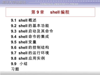 第 9 章  shell 编程 9.1  shell 概述 9.2  shell 的基本功能 9.3  shell 启动及其命令 9.4  shell 命令的集成 9.5  shell 变量 9.6  shell 的控制结构 9.7  shell 的运行环境 9.8  shell 应用实例 9.9  小结  习题 