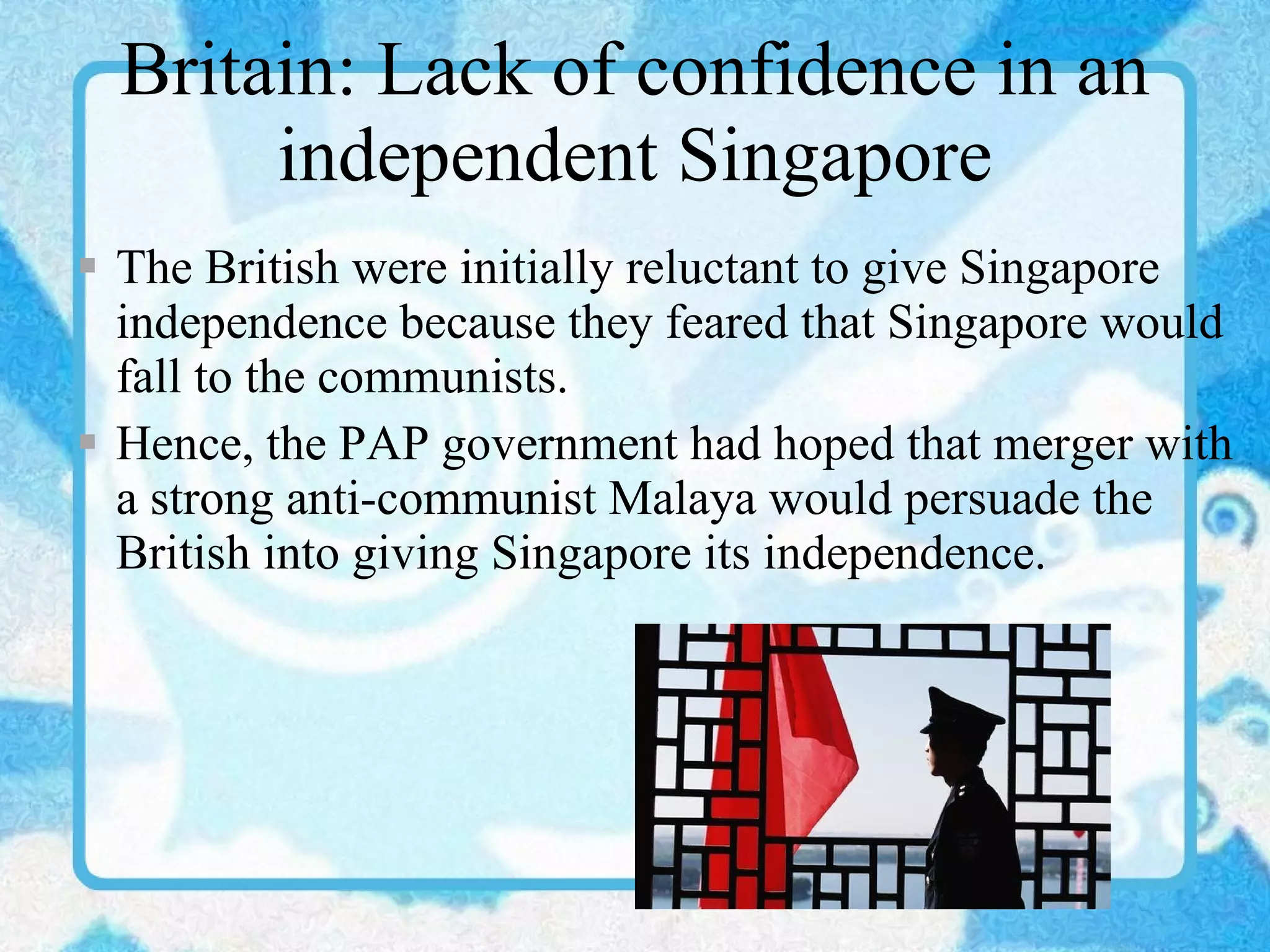 Britain: Lack of confidence in an independent Singapore The British were initially reluctant to give Singapore independence because they feared that Singapore would fall to the communists.  Hence, the PAP government had hoped that merger with a strong anti-communist Malaya would persuade the British into giving Singapore its independence. 