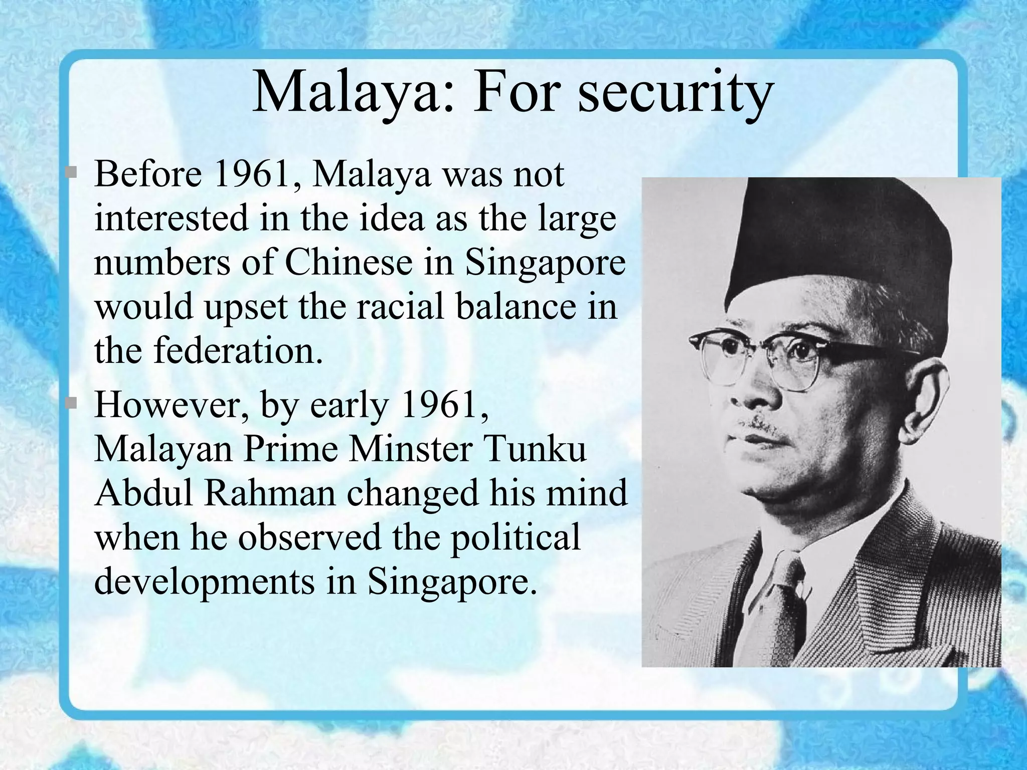Malaya: For security Before 1961, Malaya was not interested in the idea as the large numbers of Chinese in Singapore would upset the racial balance in the federation. However, by early 1961, Malayan Prime Minster Tunku Abdul Rahman changed his mind when he observed the political developments in Singapore. 