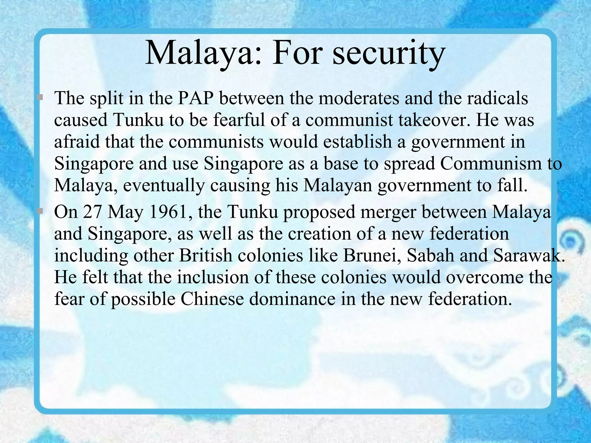 Malaya: For security The split in the PAP between the moderates and the radicals caused Tunku to be fearful of a communist takeover. He was afraid that the communists would establish a government in Singapore and use Singapore as a base to spread Communism to Malaya, eventually causing his Malayan government to fall. On 27 May 1961, the Tunku proposed merger between Malaya and Singapore, as well as the creation of a new federation including other British colonies like Brunei, Sabah and Sarawak. He felt that the inclusion of these colonies would overcome the fear of possible Chinese dominance in the new federation. 