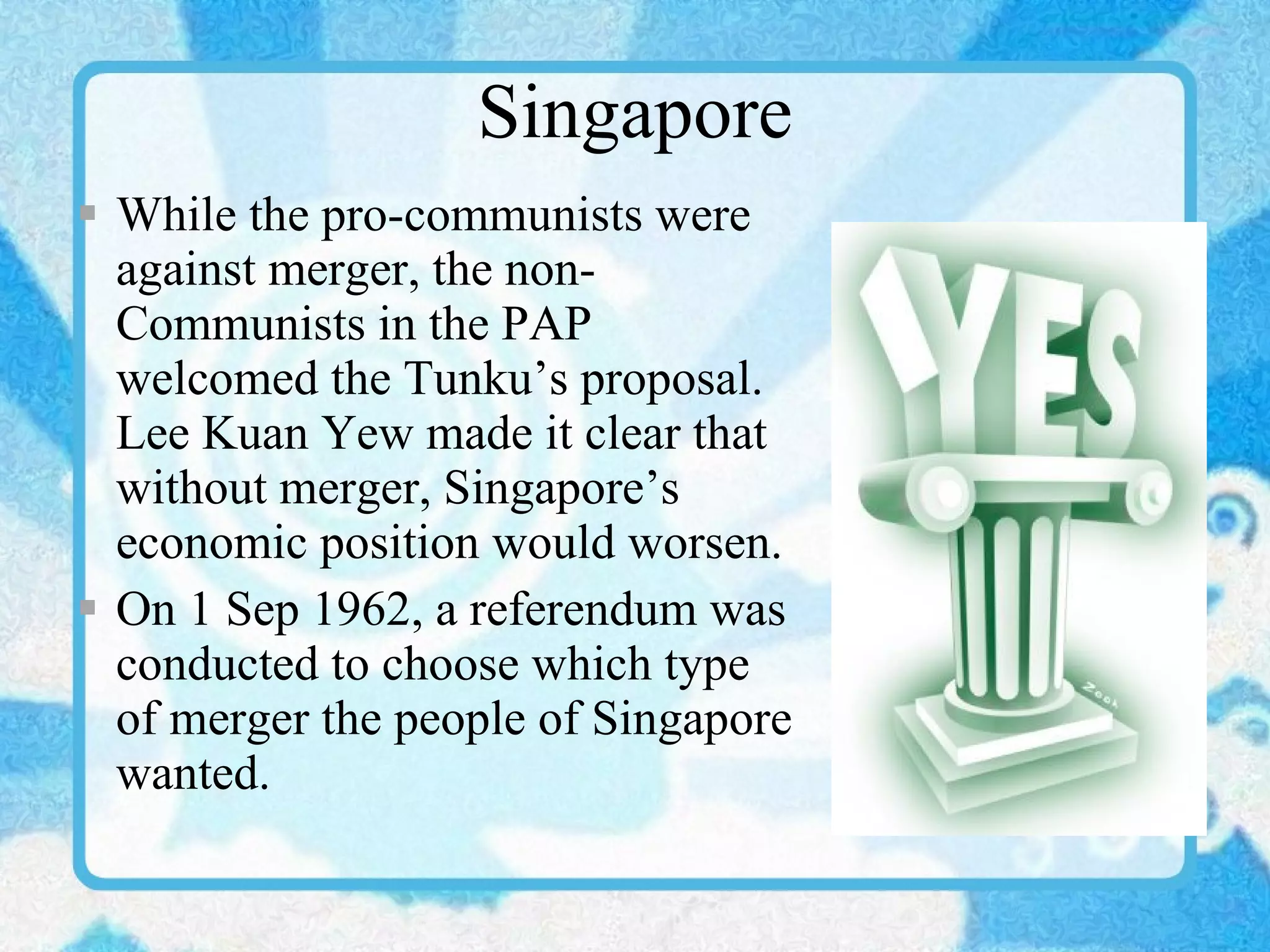 Singapore While the pro-communists were against merger, the non-Communists in the PAP welcomed the Tunku’s proposal. Lee Kuan Yew made it clear that without merger, Singapore’s economic position would worsen. On 1 Sep 1962, a referendum was conducted to choose which type of merger the people of Singapore wanted. 