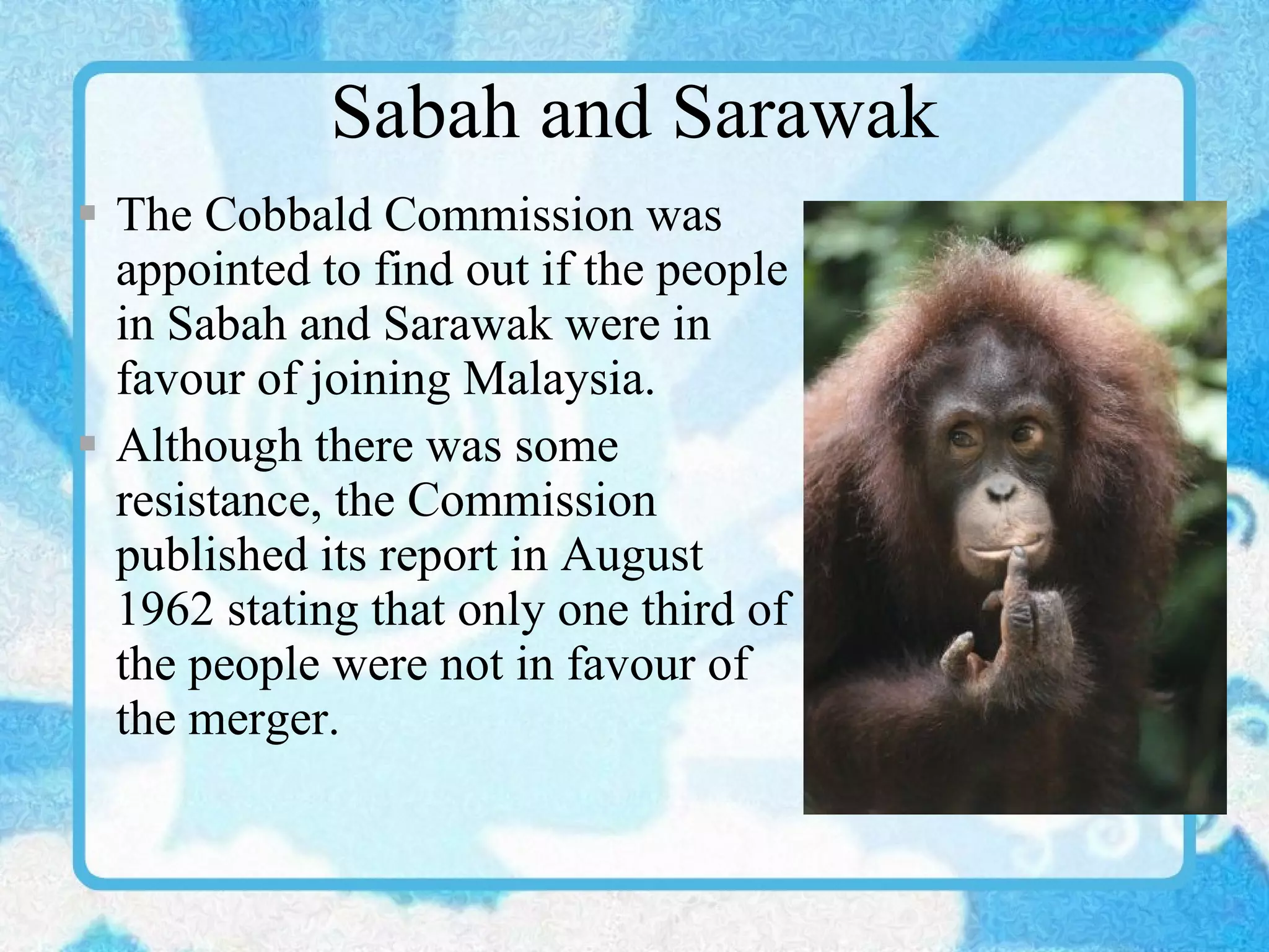 Sabah and Sarawak The Cobbald Commission was appointed to find out if the people in Sabah and Sarawak were in favour of joining Malaysia.  Although there was some resistance, the Commission published its report in August 1962 stating that only one third of the people were not in favour of the merger. 
