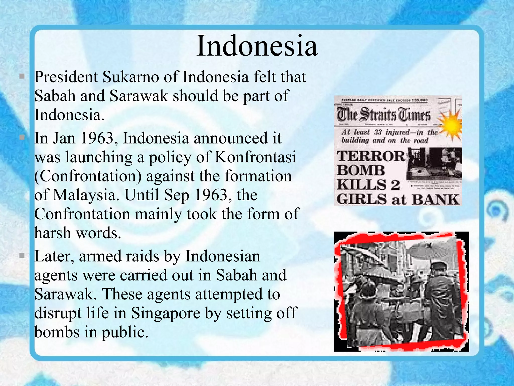 Indonesia President Sukarno of Indonesia felt that Sabah and Sarawak should be part of Indonesia. In Jan 1963, Indonesia announced it was launching a policy of Konfrontasi (Confrontation) against the formation of Malaysia. Until Sep 1963, the Confrontation mainly took the form of harsh words. Later, armed raids by Indonesian agents were carried out in Sabah and Sarawak. These agents attempted to disrupt life in Singapore by setting off bombs in public. 