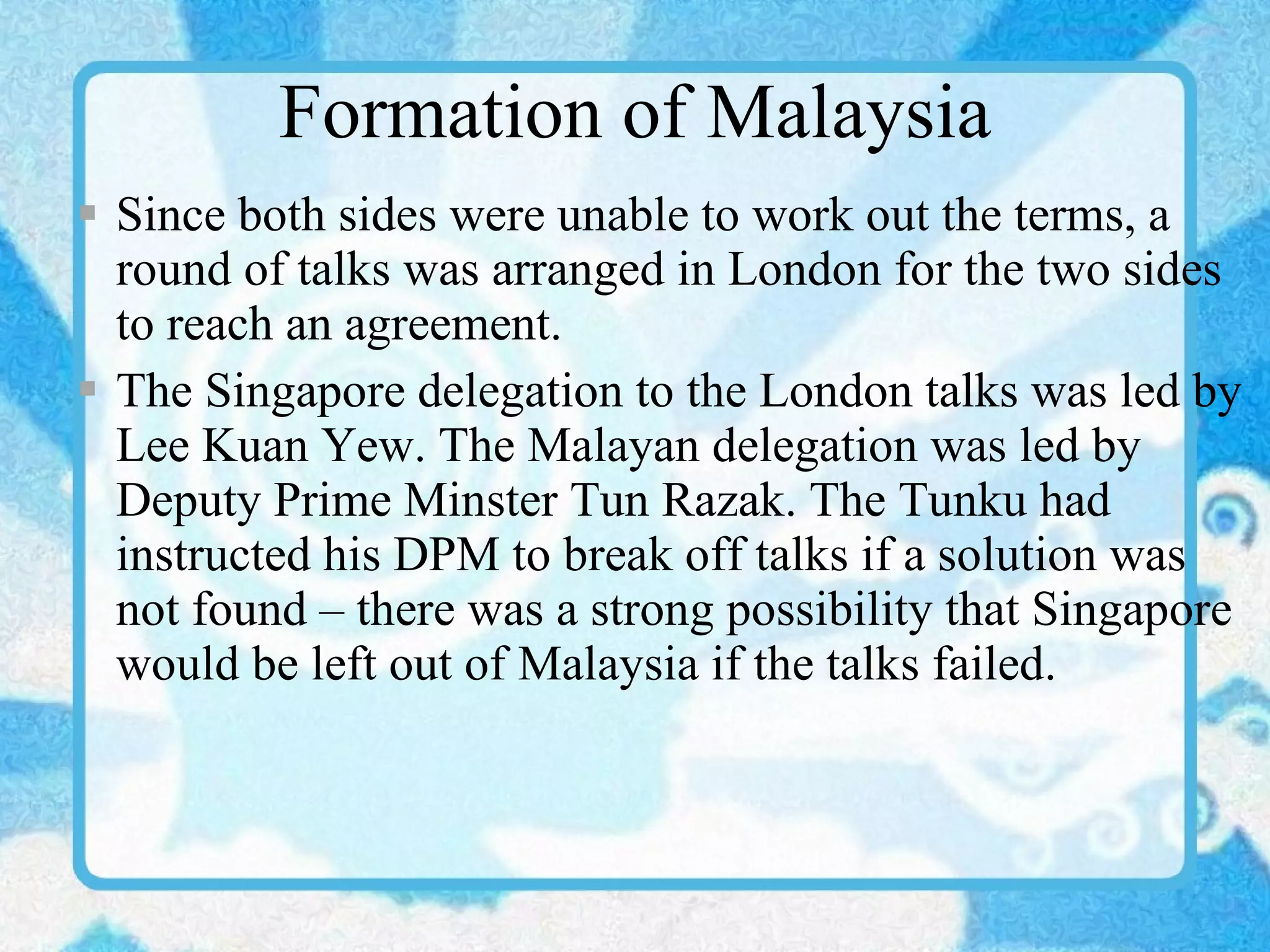Formation of Malaysia Since both sides were unable to work out the terms, a round of talks was arranged in London for the two sides to reach an agreement. The Singapore delegation to the London talks was led by Lee Kuan Yew. The Malayan delegation was led by Deputy Prime Minster Tun Razak. The Tunku had instructed his DPM to break off talks if a solution was not found – there was a strong possibility that Singapore would be left out of Malaysia if the talks failed. 