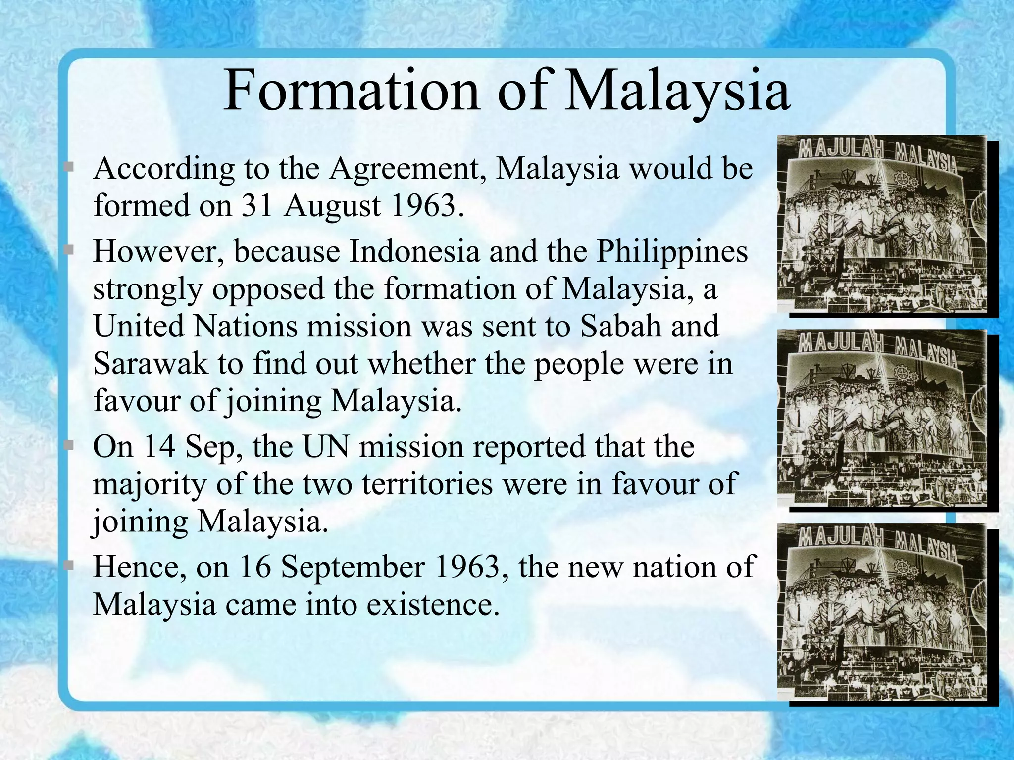 Formation of Malaysia According to the Agreement, Malaysia would be formed on 31 August 1963. However, because Indonesia and the Philippines strongly opposed the formation of Malaysia, a United Nations mission was sent to Sabah and Sarawak to find out whether the people were in favour of joining Malaysia. On 14 Sep, the UN mission reported that the majority of the two territories were in favour of joining Malaysia. Hence, on 16 September 1963, the new nation of Malaysia came into existence. 