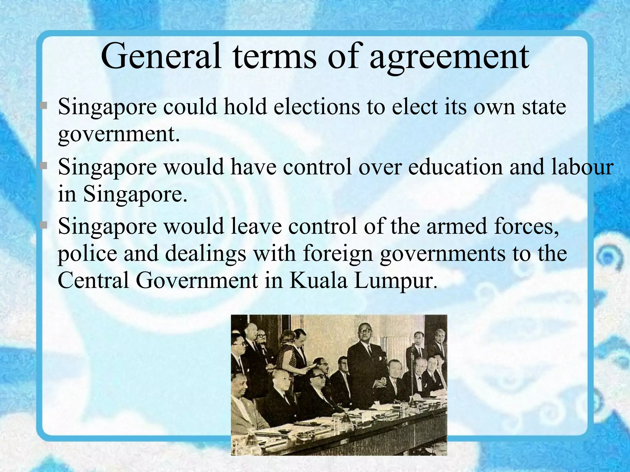 General terms of agreement Singapore could hold elections to elect its own state government. Singapore would have control over education and labour in Singapore. Singapore would leave control of the armed forces, police and dealings with foreign governments to the Central Government in Kuala Lumpur . 