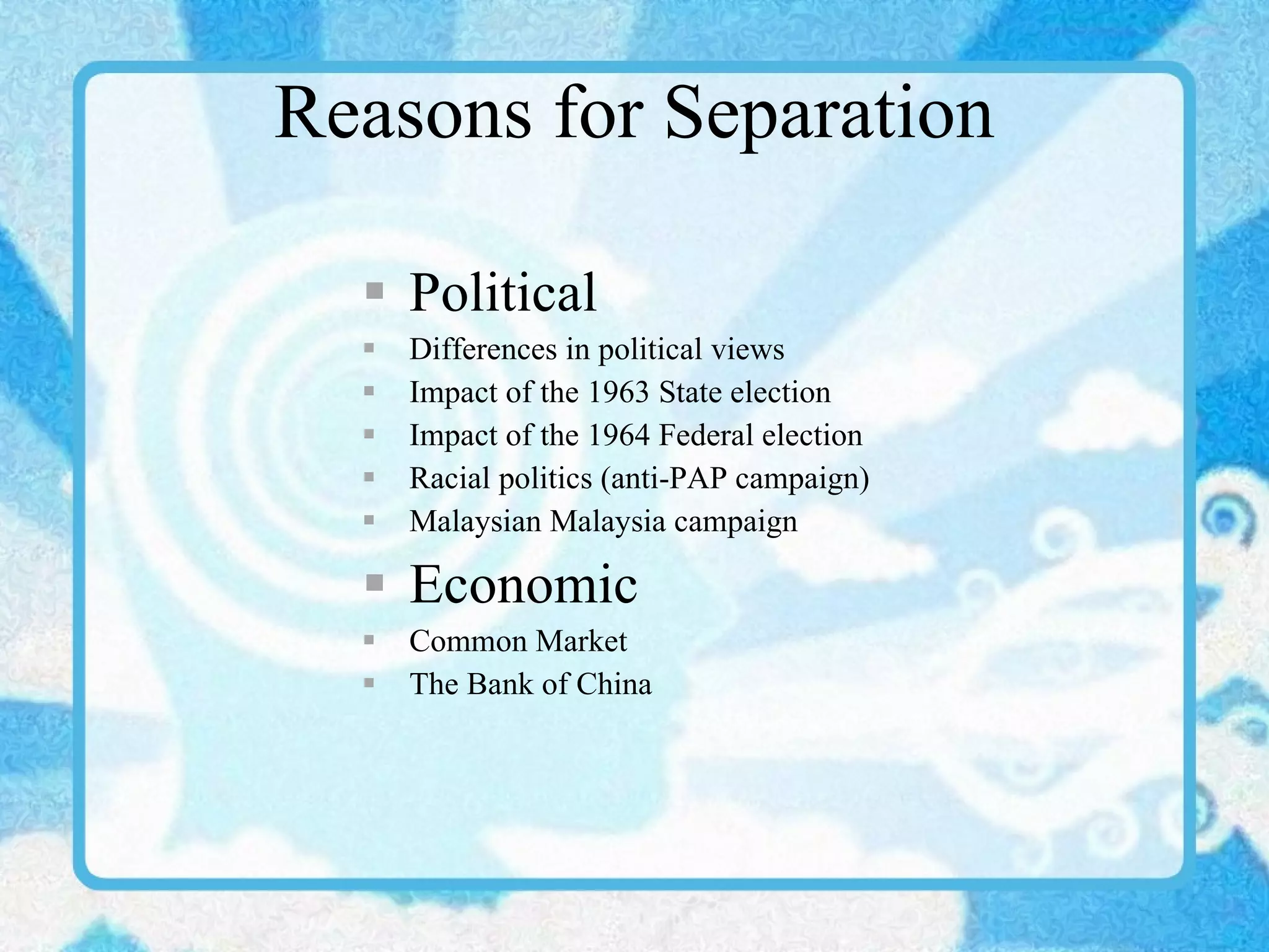 Reasons for Separation Political Differences in political views Impact of the 1963 State election Impact of the 1964 Federal election Racial politics (anti-PAP campaign) Malaysian Malaysia campaign Economic Common Market The Bank of China 