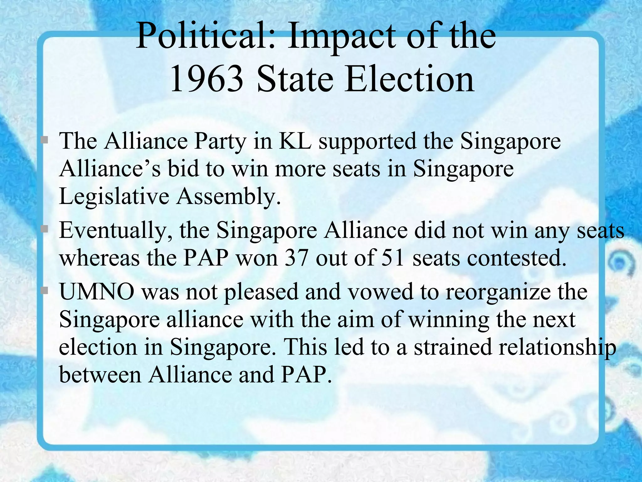 Political: Impact of the  1963 State Election The Alliance Party in KL supported the Singapore Alliance’s bid to win more seats in Singapore Legislative Assembly. Eventually, the Singapore Alliance did not win any seats whereas the PAP won 37 out of 51 seats contested. UMNO was not pleased and vowed to reorganize the Singapore alliance with the aim of winning the next election in Singapore. This led to a strained relationship between Alliance and PAP. 