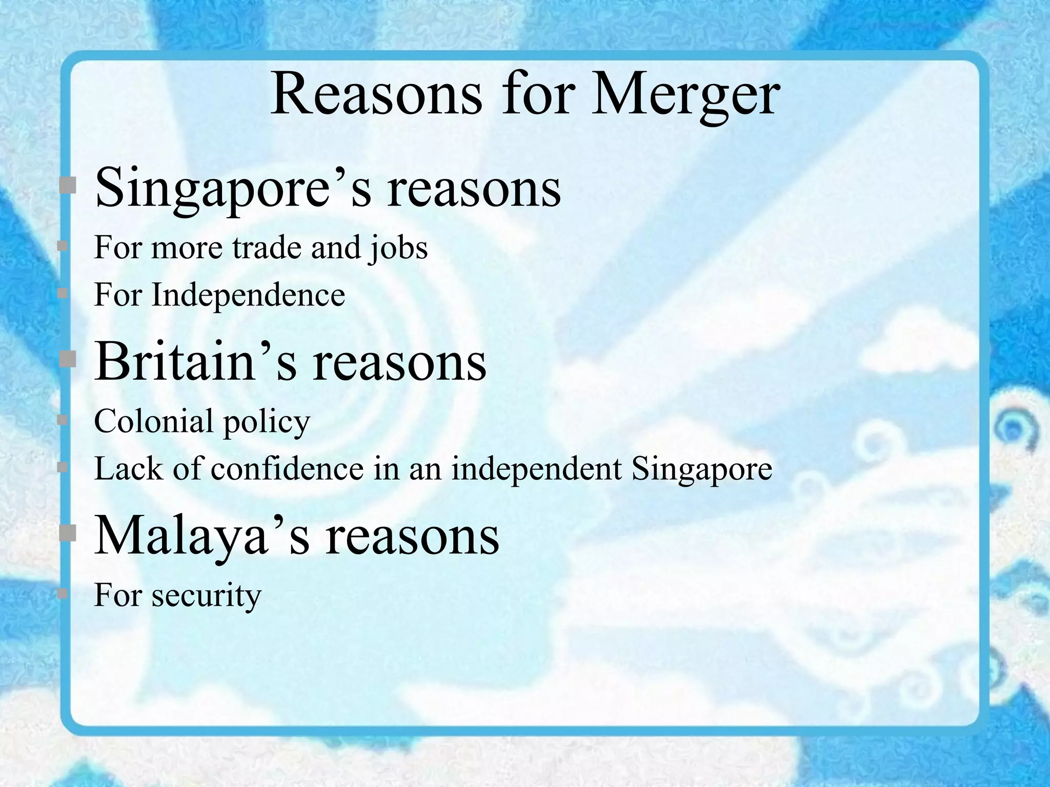 Reasons for Merger Singapore’s reasons For more trade and jobs For Independence Britain’s reasons Colonial policy Lack of confidence in an independent Singapore Malaya’s reasons For security 