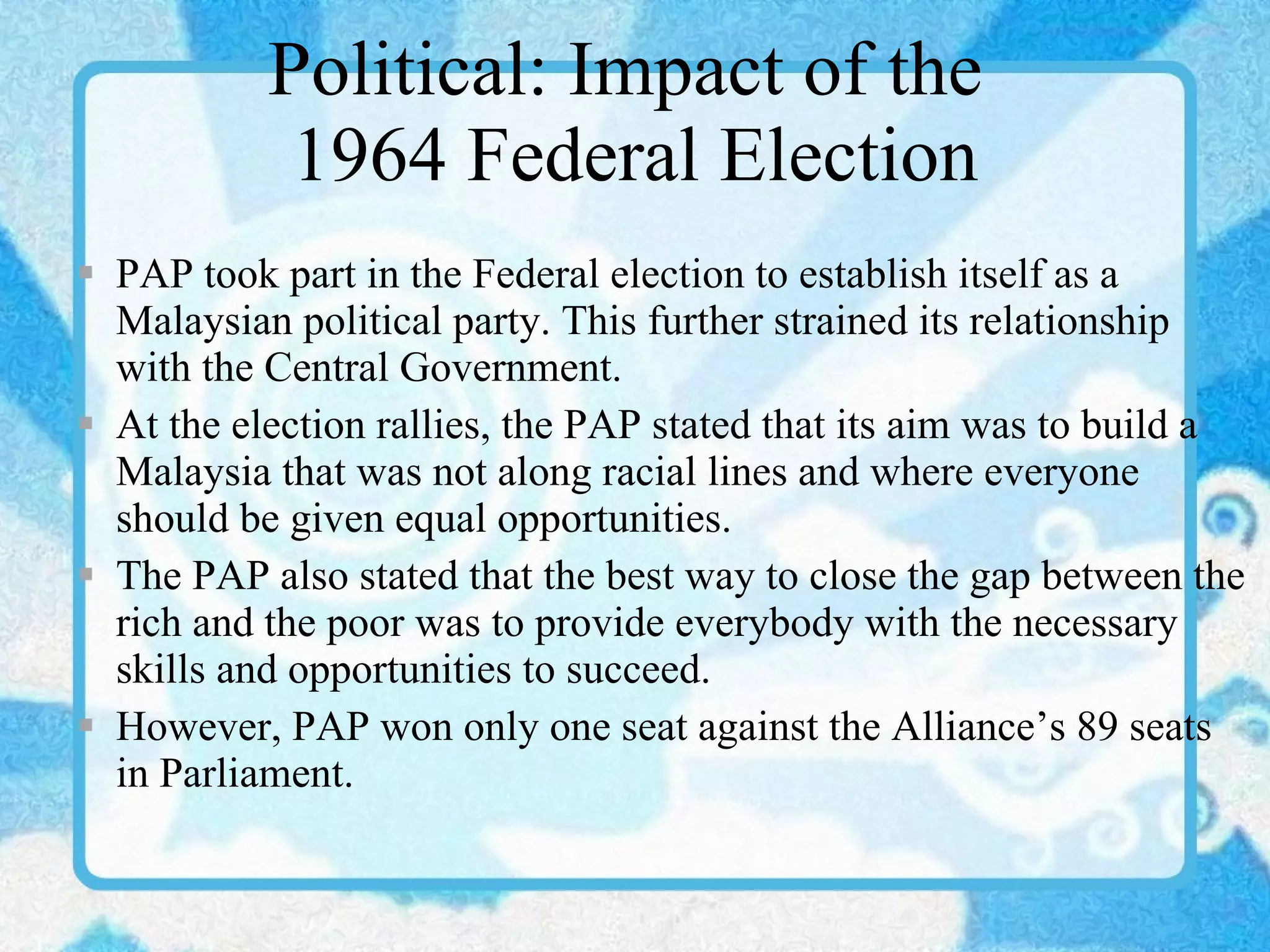 Political: Impact of the  1964 Federal Election PAP took part in the Federal election to establish itself as a Malaysian political party. This further strained its relationship with the Central Government. At the election rallies, the PAP stated that its aim was to build a Malaysia that was not along racial lines and where everyone should be given equal opportunities. The PAP also stated that the best way to close the gap between the rich and the poor was to provide everybody with the necessary skills and opportunities to succeed. However, PAP won only one seat against the Alliance’s 89 seats in Parliament. 