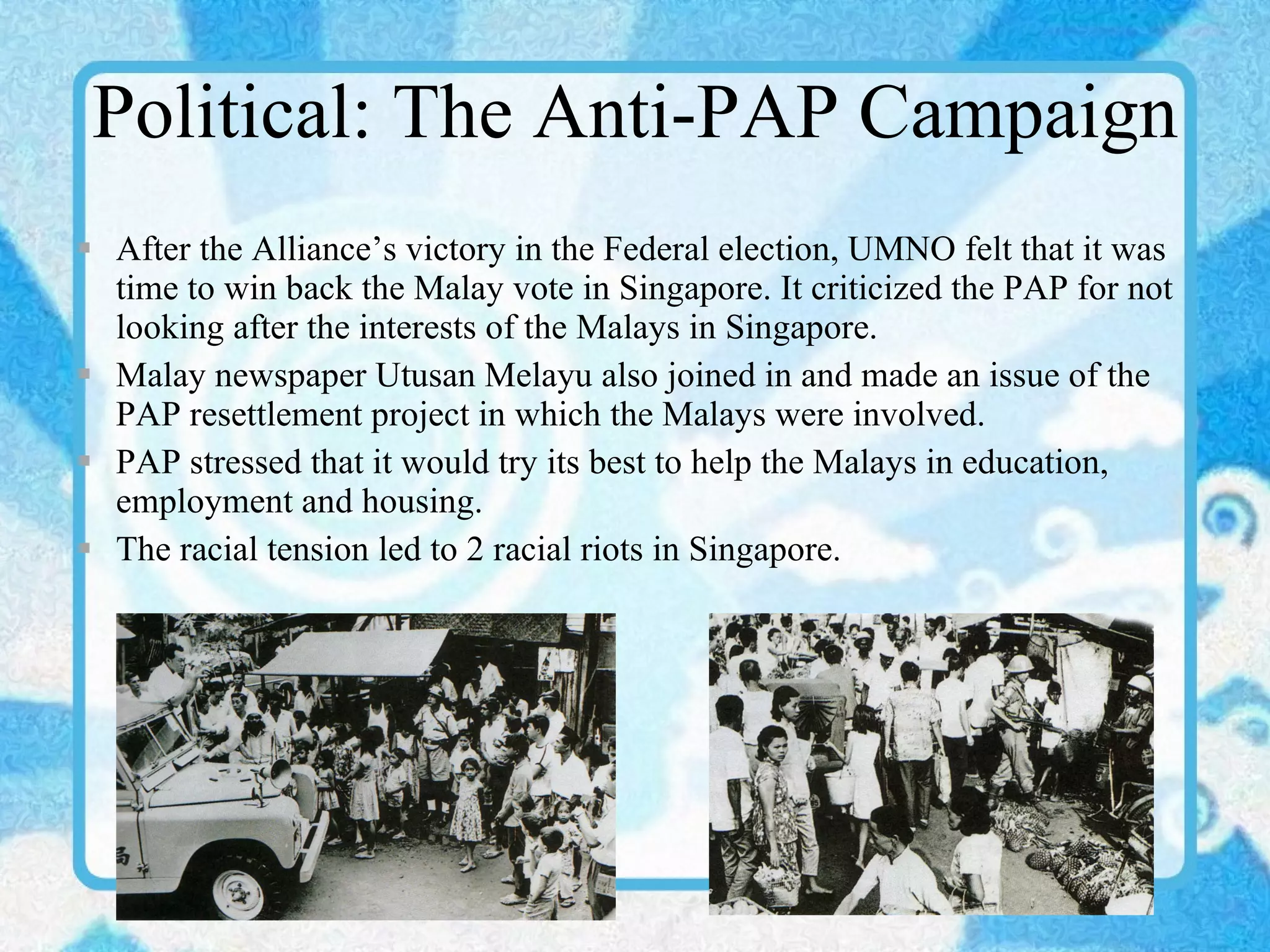 Political: The Anti-PAP Campaign After the Alliance’s victory in the Federal election, UMNO felt that it was time to win back the Malay vote in Singapore. It criticized the PAP for not looking after the interests of the Malays in Singapore. Malay newspaper Utusan Melayu also joined in and made an issue of the PAP resettlement project in which the Malays were involved. PAP stressed that it would try its best to help the Malays in education, employment and housing. The racial tension led to 2 racial riots in Singapore. 
