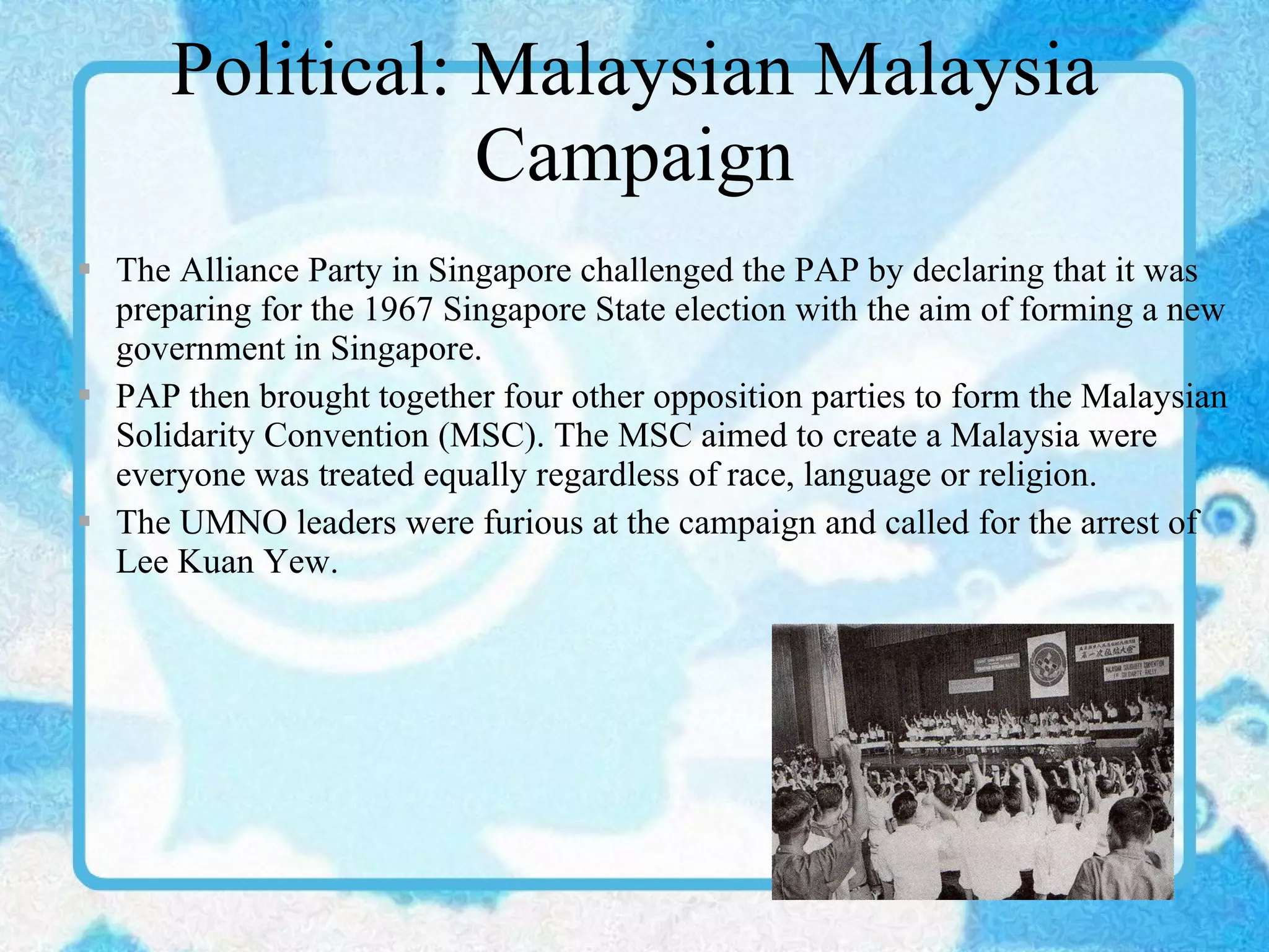 Political: Malaysian Malaysia Campaign The Alliance Party in Singapore challenged the PAP by declaring that it was preparing for the 1967 Singapore State election with the aim of forming a new government in Singapore. PAP then brought together four other opposition parties to form the Malaysian Solidarity Convention (MSC). The MSC aimed to create a Malaysia were everyone was treated equally regardless of race, language or religion. The UMNO leaders were furious at the campaign and called for the arrest of Lee Kuan Yew. 