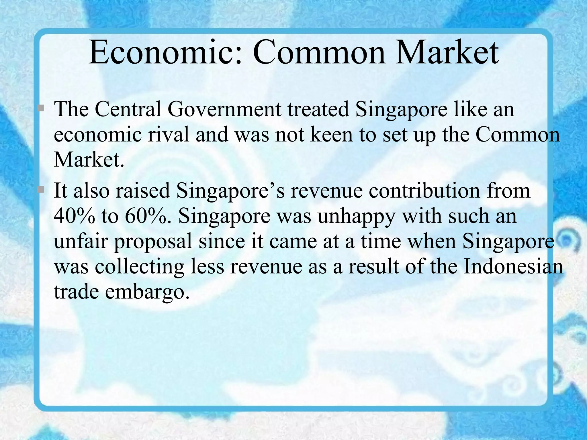 Economic: Common Market The Central Government treated Singapore like an economic rival and was not keen to set up the Common Market. It also raised Singapore’s revenue contribution from 40% to 60%. Singapore was unhappy with such an unfair proposal since it came at a time when Singapore was collecting less revenue as a result of the Indonesian trade embargo. 