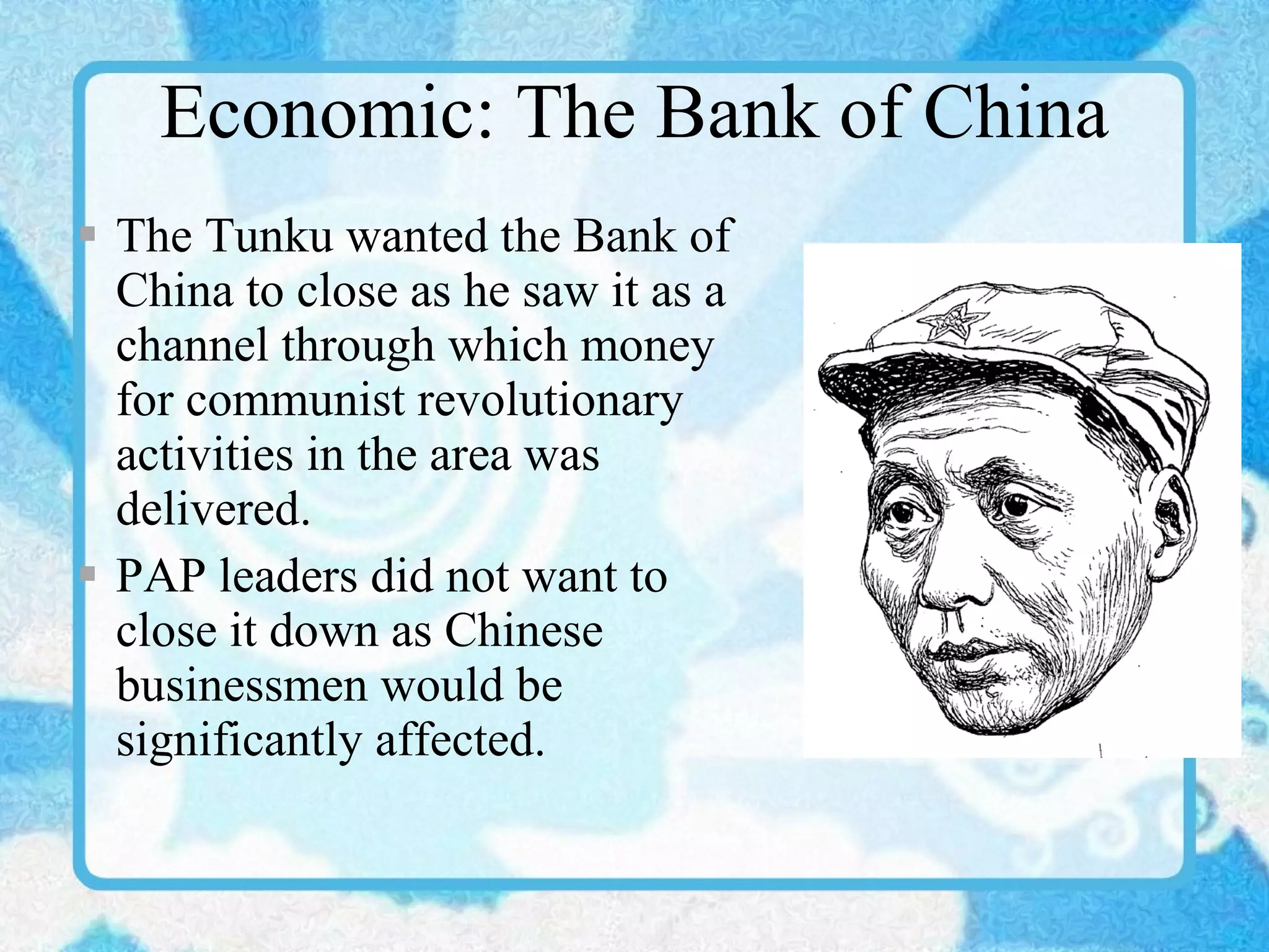 Economic: The Bank of China The Tunku wanted the Bank of China to close as he saw it as a channel through which money for communist revolutionary activities in the area was delivered. PAP leaders did not want to close it down as Chinese businessmen would be significantly affected. 