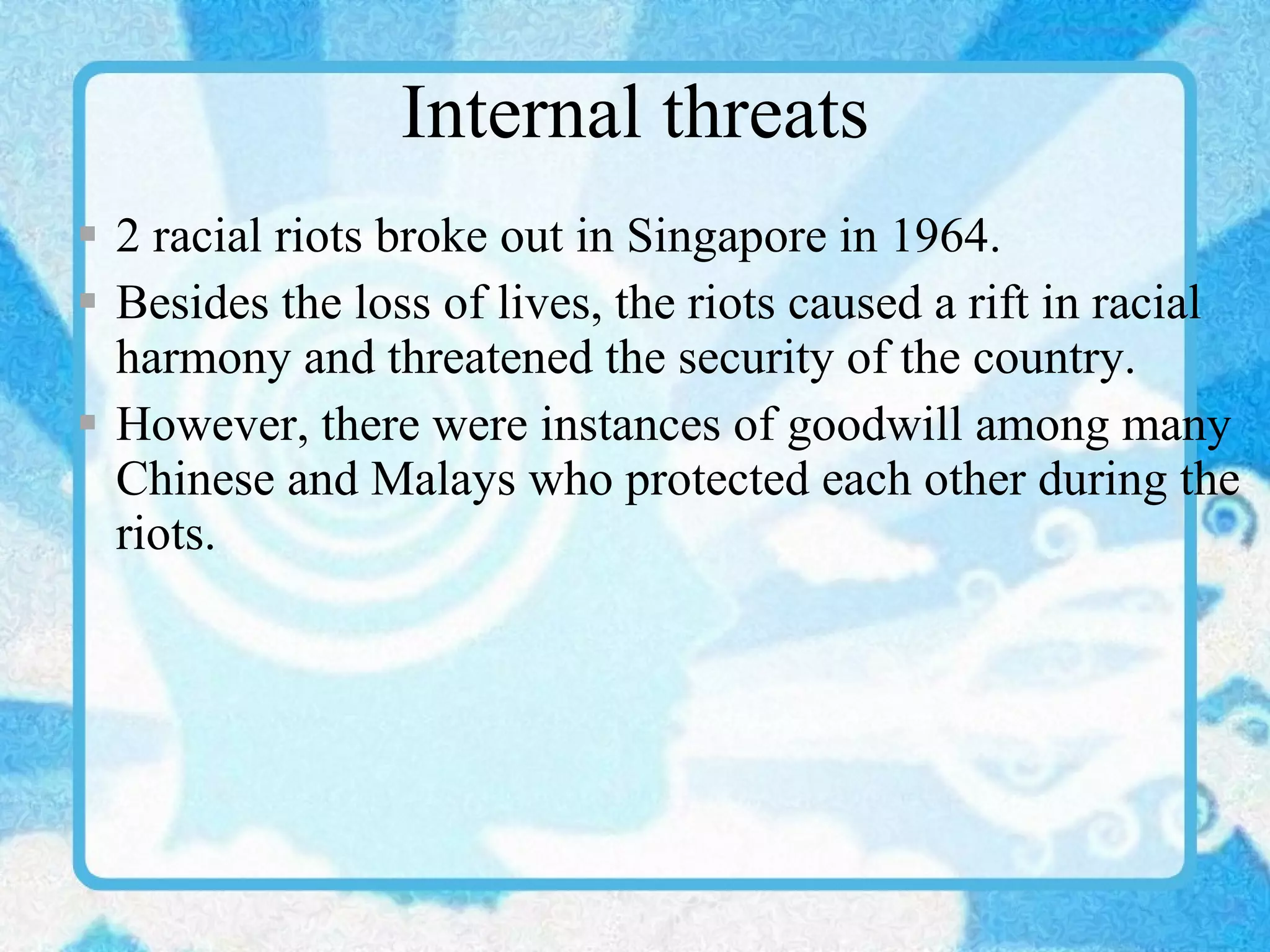 Internal threats 2 racial riots broke out in Singapore in 1964. Besides the loss of lives, the riots caused a rift in racial harmony and threatened the security of the country. However, there were instances of goodwill among many Chinese and Malays who protected each other during the riots. 