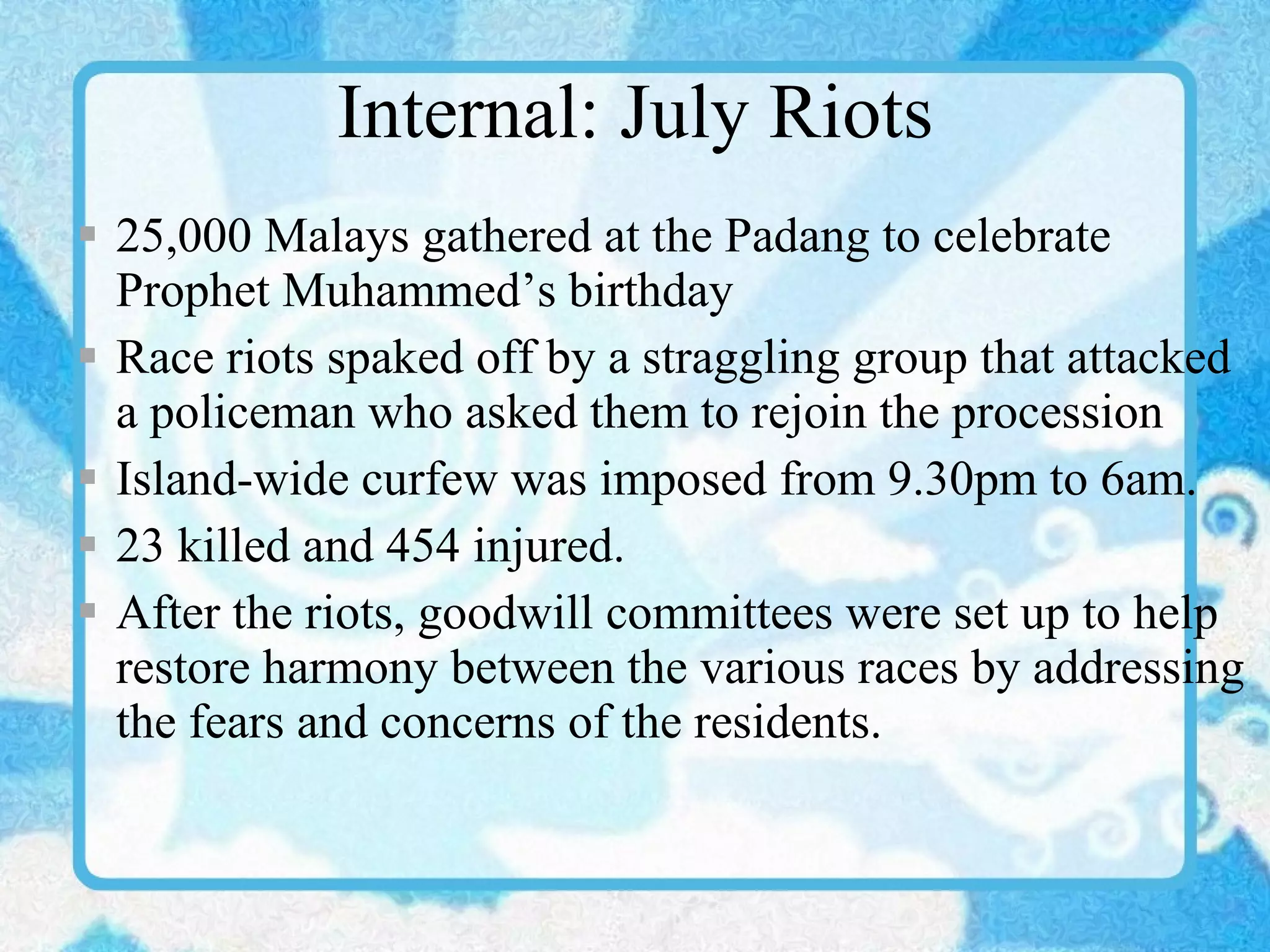 Internal: July Riots 25,000 Malays gathered at the Padang to celebrate Prophet Muhammed’s birthday Race riots spaked off by a straggling group that attacked a policeman who asked them to rejoin the procession Island-wide curfew was imposed from 9.30pm to 6am. 23 killed and 454 injured. After the riots, goodwill committees were set up to help restore harmony between the various races by addressing the fears and concerns of the residents. 