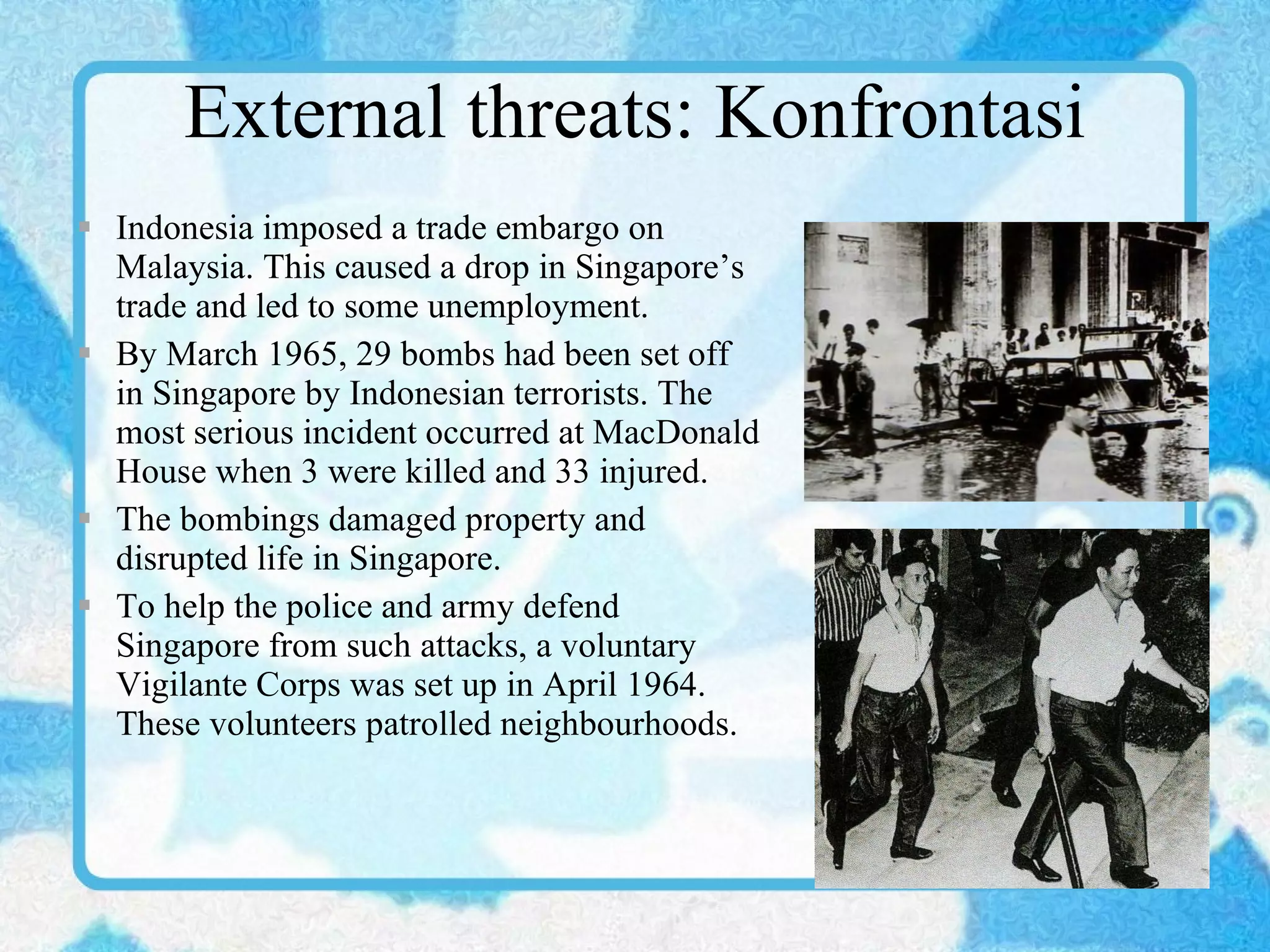 External threats: Konfrontasi Indonesia imposed a trade embargo on Malaysia. This caused a drop in Singapore’s trade and led to some unemployment. By March 1965, 29 bombs had been set off in Singapore by Indonesian terrorists. The most serious incident occurred at MacDonald House when 3 were killed and 33 injured. The bombings damaged property and disrupted life in Singapore. To help the police and army defend Singapore from such attacks, a voluntary Vigilante Corps was set up in April 1964. These volunteers patrolled neighbourhoods. 