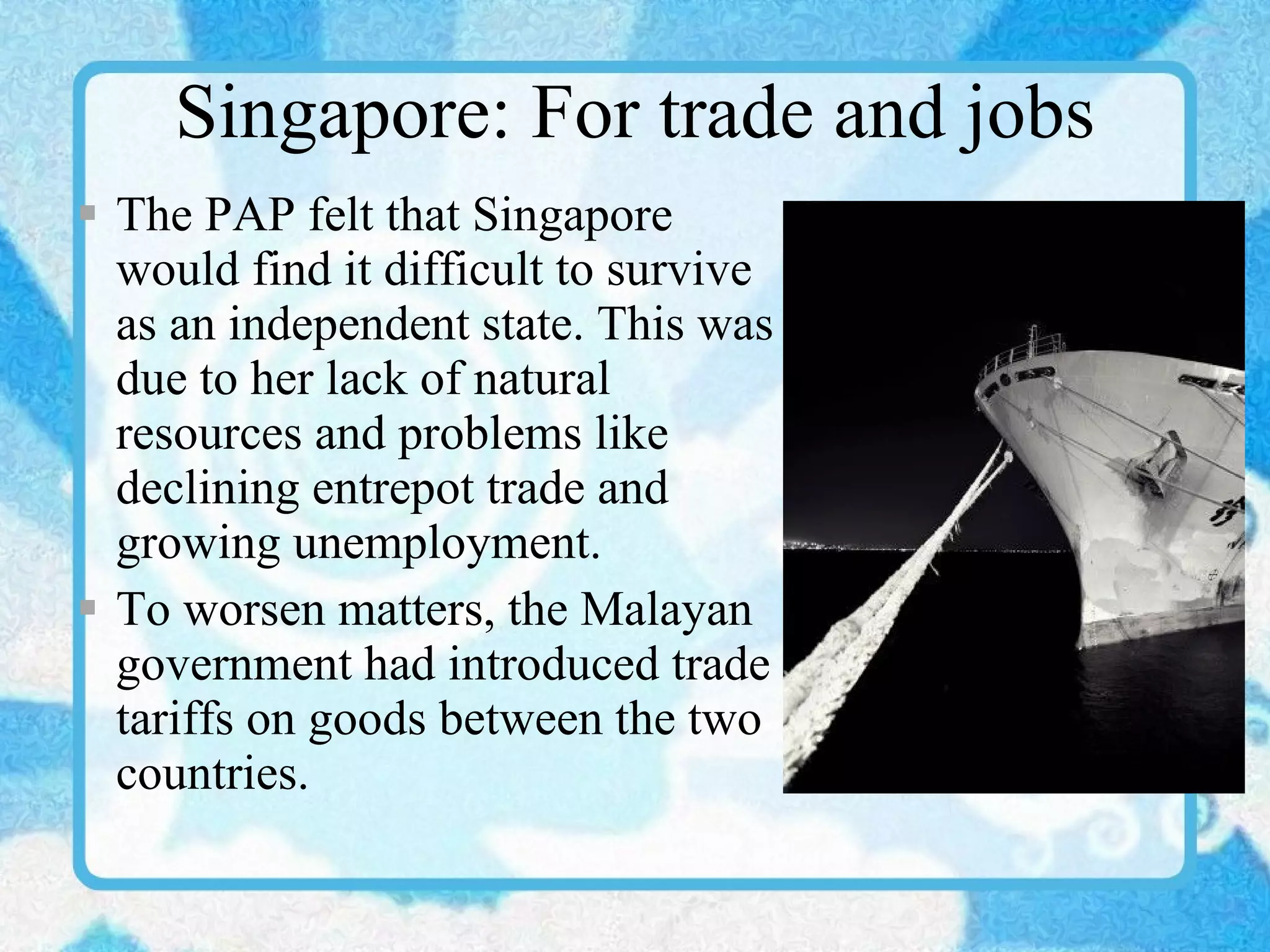 Singapore: For trade and jobs The PAP felt that Singapore would find it difficult to survive as an independent state. This was due to her lack of natural resources and problems like declining entrepot trade and growing unemployment. To worsen matters, the Malayan government had introduced trade tariffs on goods between the two countries. 