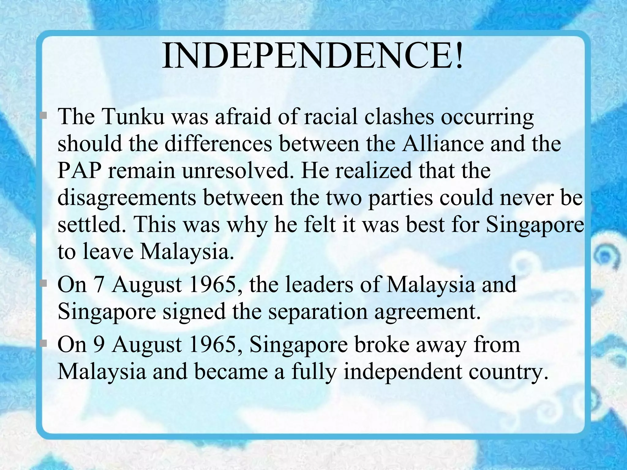 INDEPENDENCE! The Tunku was afraid of racial clashes occurring should the differences between the Alliance and the PAP remain unresolved. He realized that the disagreements between the two parties could never be settled. This was why he felt it was best for Singapore to leave Malaysia. On 7 August 1965, the leaders of Malaysia and Singapore signed the separation agreement. On 9 August 1965, Singapore broke away from Malaysia and became a fully independent country. 