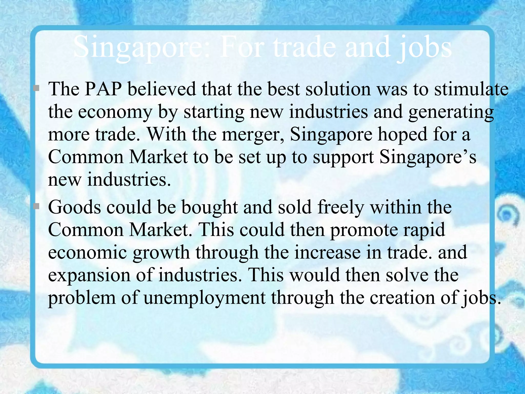 Singapore: For trade and jobs The PAP believed that the best solution was to stimulate the economy by starting new industries and generating more trade. With the merger, Singapore hoped for a Common Market to be set up to support Singapore’s new industries.  Goods could be bought and sold freely within the Common Market. This could then promote rapid economic growth through the increase in trade. and expansion of industries. This would then solve the problem of unemployment through the creation of jobs. 