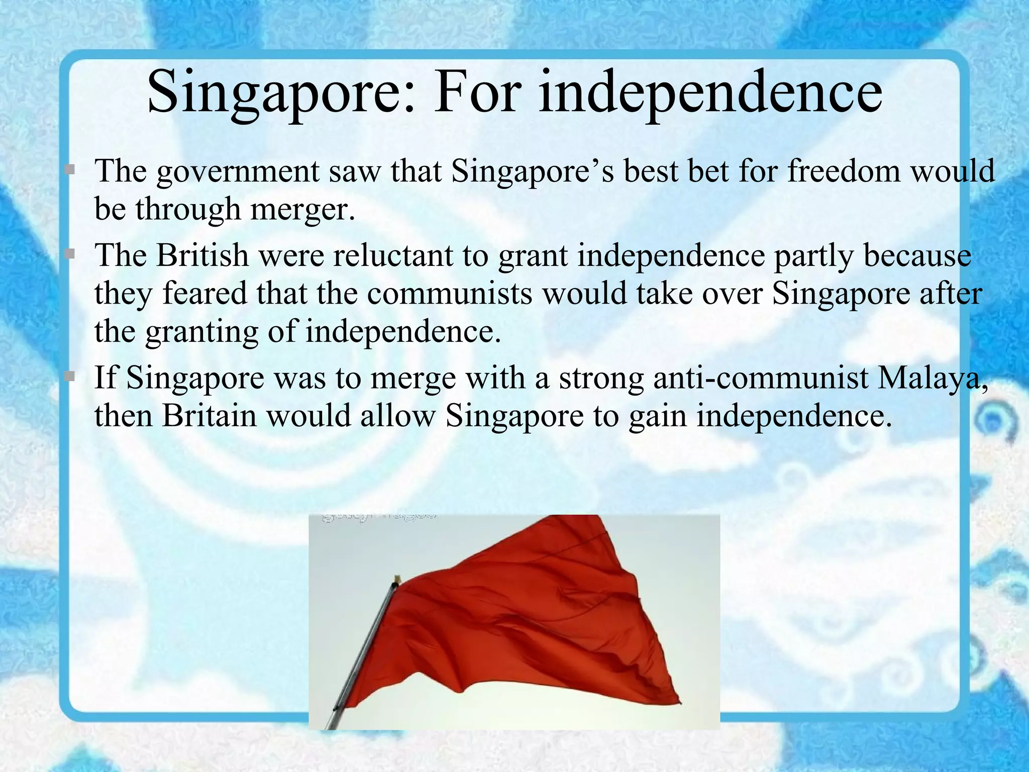 Singapore: For independence The government saw that Singapore’s best bet for freedom would be through merger. The British were reluctant to grant independence partly because they feared that the communists would take over Singapore after the granting of independence. If Singapore was to merge with a strong anti-communist Malaya, then Britain would allow Singapore to gain independence. 