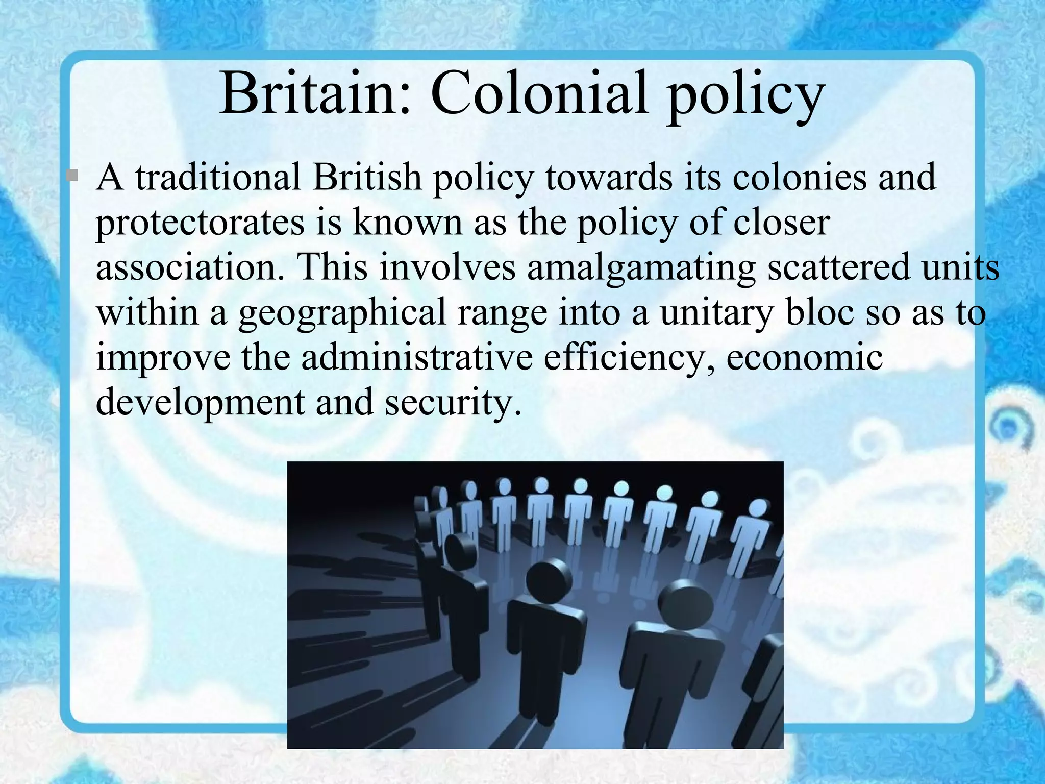 Britain: Colonial policy A traditional British policy towards its colonies and protectorates is known as the policy of closer association. This involves amalgamating scattered units within a geographical range into a unitary bloc so as to improve the administrative efficiency, economic development and security. 
