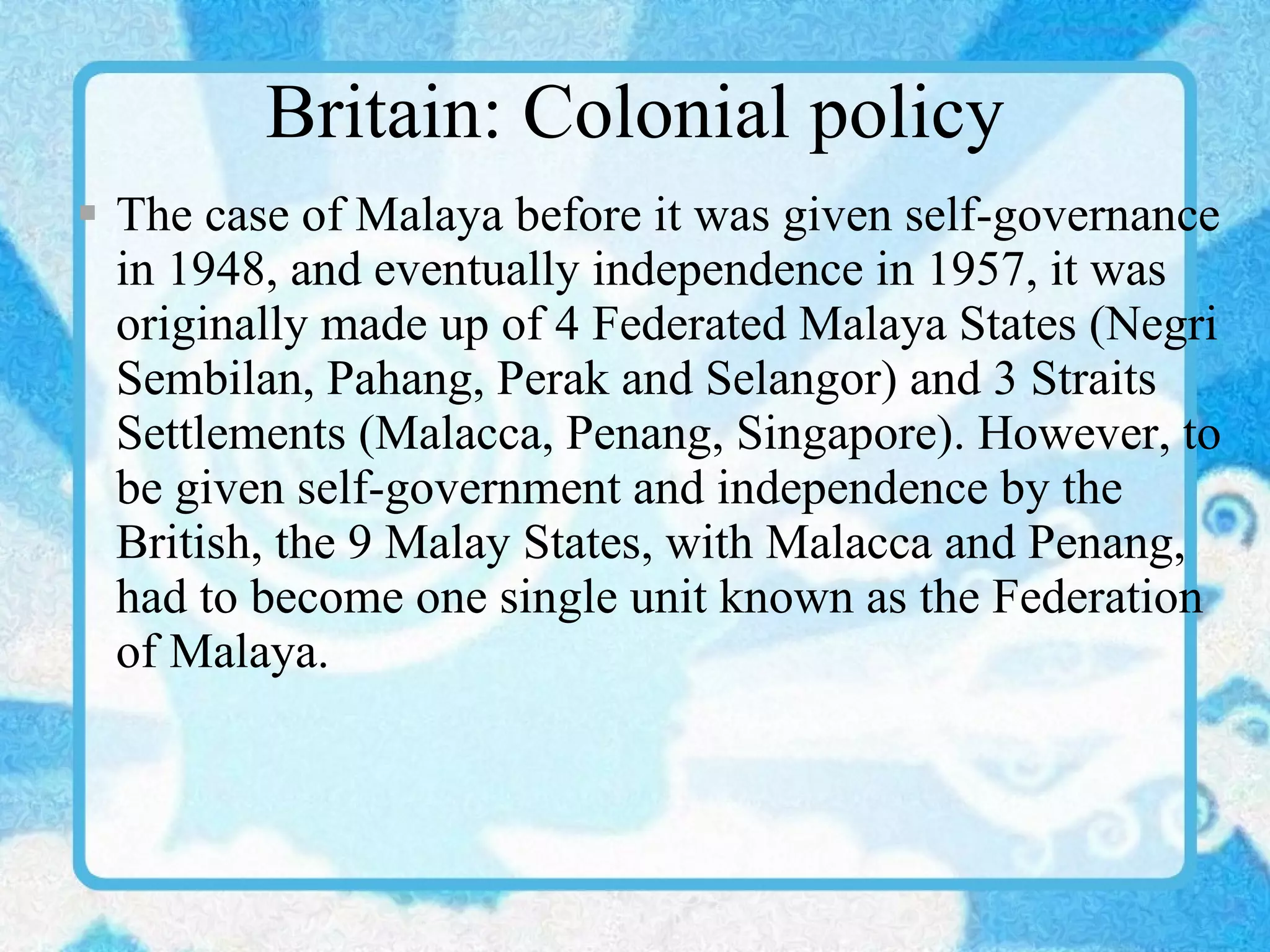 Britain: Colonial policy The case of Malaya before it was given self-governance in 1948, and eventually independence in 1957, it was originally made up of 4 Federated Malaya States (Negri Sembilan, Pahang, Perak and Selangor) and 3 Straits Settlements (Malacca, Penang, Singapore). However, to be given self-government and independence by the British, the 9 Malay States, with Malacca and Penang, had to become one single unit known as the Federation of Malaya. 