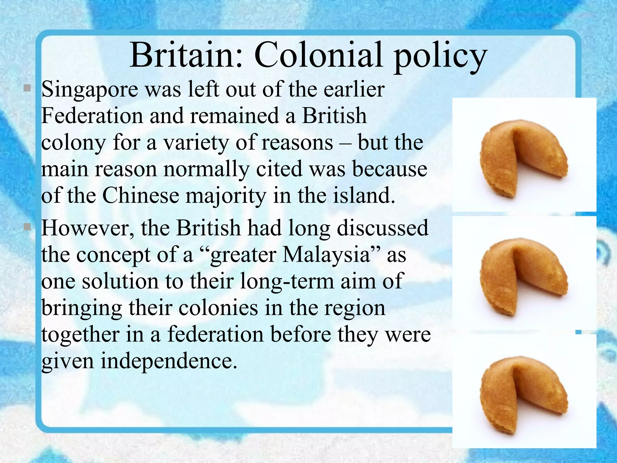 Britain: Colonial policy Singapore was left out of the earlier Federation and remained a British colony for a variety of reasons – but the main reason normally cited was because of the Chinese majority in the island. However, the British had long discussed the concept of a “greater Malaysia” as one solution to their long-term aim of bringing their colonies in the region together in a federation before they were given independence. 