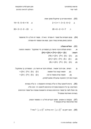 ‫מכון ויצמן למדע התמקצעות‬                                                 ‫סדנאות במתמטיקה‬
     ‫המחלקה להוראת המדעים‬                                                           ‫למורי יסודי‬




                                               ‫)38(. הוסיפו סוגרים כך שיתקבלו פסוקי אמת:‬

‫41 + 8 • 5 - 5 = 41‬     ‫א.‬                               ‫2•6-2•3-1+3=2‬                     ‫ב.‬


‫32 - 9 - 2 • 3 = 02‬     ‫ג.‬                               ‫7 • 3 + 2 - 6 = 92‬        ‫ד.‬



        ‫)48(. סכום הספרות של מספר דו-ספרתי הוא 01. מספר זה גדול ב- 45 מהמספר‬
                    ‫הכתוב באותן ספרות בסדר הפוך. מצא את המספר הדו-ספרתי.‬


                                                                      ‫)58(. השלימו פעולה:‬
        ‫הוסיפו פעולות חיבור וחיסור בין המספרים, כדי שתתקבל התוצאה הנתונה.‬                       ‫א.‬
                                        ‫)-2( + )-5( + )+7( + )+2( = )+2(‬                  ‫דוגמה:‬
                                                    ‫)-5( )+7( )+2( = )-61(‬        ‫)-2(‬          ‫)1(.‬
                                                    ‫)-5( )+7( )+2( = )+2(‬         ‫)-2(‬          ‫)2(.‬
                                                     ‫)-5( )+7( )+2( = )-6(‬        ‫)-2(‬          ‫)3(.‬


    ‫הוסיפו , אם הדבר אפשרי, פעולות חיבור או חיסור בין המספרים, כך שתתקבל:‬                        ‫ב.‬
         ‫)-5( )+7( )+2( =‬      ‫)-2(‬               ‫תוצאה קטנה ככל האפשר.‬           ‫)1(.‬
         ‫)-5( )+7( )+2( =‬      ‫)-2(‬              ‫תוצאה שהיא מספר אי-זוגי.‬          ‫)2(.‬
                                         ‫הסבירו את דרך החשיבה שהובילה אתכם לפתרון.‬


                 ‫)68(. כרטיס להופעה עולה 08 ש"ח בשורות הראשונות ו- 04 ש"ח בשורות‬
                    ‫האחרונות. סך כל ההכנסות ממכירת הכרטיסים להופעה היו 0004 ש"ח.‬
        ‫מה תוכלו לומר על מספר הכרטיסים בשורות הראשונות שנמכרו ועל מספר הכרטיסים‬
                                                                  ‫בשורות האחרונות שנמכרו?‬


                      ‫)78(. בקבוצה 48 אנשים. מספר הגברים גדול ב- 41 ממספר הנשים.‬
                                                     ‫כמה נשים וכמה גברים בקבוצה ?‬



                        ‫? מתי ?‬   ‫2 )5 + ‪( x‬‬   ‫יהיה גדול מ-‬   ‫2 )3 + ‪( x‬‬   ‫)88(. האם ייתכן ש-‬




‫2‬                                                                      ‫שלמים - פעילויות חזרה 9‬
 