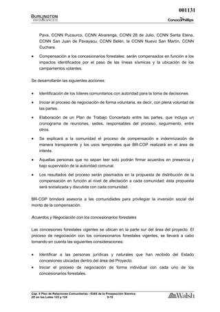 001131



     Pava, CCNN Pucaurco, CCNN Alvarenga, CCNN 28 de Julio, CCNN Santa Elena,
     CCNN San Juan de Pavayacu, CCNN Belén, la CCNN Nuevo San Martín, CCNN
     Cuchara.

•    Compensación a los concesionarios forestales: serán compensados en función a los
     impactos identificados por el paso de las líneas sísmicas y la ubicación de los
     campamentos volantes.


Se desarrollarán las siguientes acciones:


•    Identificación de los líderes comunitarios con autoridad para la toma de decisiones.

•    Iniciar el proceso de negociación de forma voluntaria, es decir, con plena voluntad de
     las partes.

•    Elaboración de un Plan de Trabajo Concertado entre las partes, que incluya un
     cronograma de reuniones, sedes, responsables del proceso, seguimiento, entre
     otros.

•    Se explicará a la comunidad el proceso de compensación e indemnización de
     manera transparente y los usos temporales que BR-COP realizará en el área de
     interés.

•    Aquellas personas que no sepan leer solo podrán firmar acuerdos en presencia y
     bajo supervisión de la autoridad comunal.

•    Los resultados del proceso serán plasmados en la propuesta de distribución de la
     compensación en función al nivel de afectación a cada comunidad; ésta propuesta
     será socializada y discutida con cada comunidad.

BR-COP brindará asesoría a las comunidades para privilegiar la inversión social del
monto de la compensación.


Acuerdos y Negociación con los concesionarios forestales

Las concesiones forestales vigentes se ubican en la parte sur del área del proyecto. El
proceso de negociación con los concesionarios forestales vigentes, se llevará a cabo
tomando en cuenta las siguientes consideraciones:


•    Identificar a las personas jurídicas y naturales que han recibido del Estado
     concesiones ubicadas dentro del área del Proyecto.
•    Iniciar el proceso de negociación de forma individual con cada uno de los
     concesionarios forestales.



Cap. 9 Plan de Relaciones Comunitarias - EIAS de la Prospección Sísmica
2D en los Lotes 123 y 124                            9-19
 