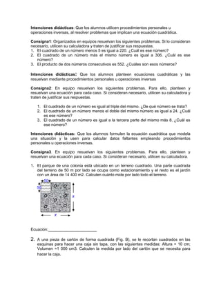 Intenciones didácticas: Que los alumnos utilicen procedimientos personales u
operaciones inversas, al resolver problemas que implican una ecuación cuadrática.

Consigna1: Organizados en equipos resuelvan los siguientes problemas. Si lo consideran
necesario, utilicen su calculadora y traten de justificar sus respuestas.
1. El cuadrado de un número menos 5 es igual a 220. ¿Cuál es ese número?
2. El cuadrado de un número más el mismo número es igual a 306. ¿Cuál es ese
   número?
3. El producto de dos números consecutivos es 552. ¿Cuáles son esos números?

Intenciones didácticas: Que los alumnos planteen ecuaciones cuadráticas y las
resuelvan mediante procedimientos personales u operaciones inversas

Consigna2: En equipo resuelvan los siguientes problemas. Para ello, planteen y
resuelvan una ecuación para cada caso. Si consideran necesario, utilicen su calculadora y
traten de justificar sus respuestas.

     1. El cuadrado de un número es igual al triple del mismo. ¿De qué número se trata?
     2. El cuadrado de un número menos el doble del mismo número es igual a 24. ¿Cuál
        es ese número?
     3. El cuadrado de un número es igual a la tercera parte del mismo más 8. ¿Cuál es
        ese número?

Intenciones didácticas: Que los alumnos formulen la ecuación cuadrática que modela
una situación y la usen para calcular datos faltantes empleando procedimientos
personales u operaciones inversas.

Consigna3. En equipo resuelvan los siguientes problemas. Para ello, planteen y
resuelvan una ecuación para cada caso. Si consideran necesario, utilicen su calculadora.

1. El parque de una colonia está ubicado en un terreno cuadrado. Una parte cuadrada
   del terreno de 50 m por lado se ocupa como estacionamiento y el resto es el jardín
   con un área de 14 400 m2. Calculen cuánto mide por lado todo el terreno.
       50
     50

                       x



              x


Ecuación:______________________

2.   A una pieza de cartón de forma cuadrada (Fig. B), se le recortan cuadrados en las
     esquinas para hacer una caja sin tapa, con las siguientes medidas: Altura = 10 cm;
     Volumen =1 000 cm3. Calculen la medida por lado del cartón que se necesita para
     hacer la caja.
 