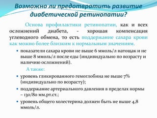 Возможно ли предотвратить развитие
     диабетической ретинопатии?
      Основа профилактики ретинопатии, как и всех
осложнений    диабета,    -   хорошая   компенсация
углеводного обмена, то есть поддержание сахара крови
как можно более близким к нормальным значениям.
   показатели сахара крови не выше 6 ммоль/л натощак и не
    выше 8 ммоль/л после еды (индивидуально по возрасту и
    наличию осложнений).
       А также:
   уровень гликированного гемоглобина не выше 7%
    (индивидуально по возрасту);
   поддержание артериального давления в пределах нормы
    – 130/80 мм.рт.ст.;
   уровень общего холестерина должен быть не выше 4,8
    ммоль/л.
 