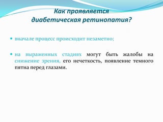 Как проявляется
        диабетическая ретинопатия?

 вначале процесс происходит незаметно;


 на выраженных стадиях могут быть жалобы на
 снижение зрения, его нечеткость, появление темного
 пятна перед глазами.
 