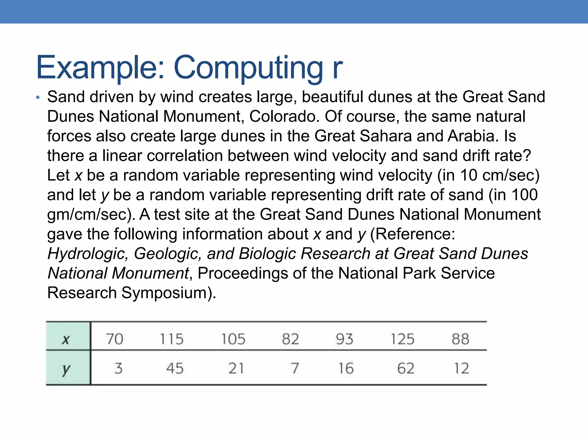 Example: Computing r
• Sand driven by wind creates large, beautiful dunes at the Great Sand
 Dunes National Monument, Colorado. Of course, the same natural
 forces also create large dunes in the Great Sahara and Arabia. Is
 there a linear correlation between wind velocity and sand drift rate?
 Let x be a random variable representing wind velocity (in 10 cm/sec)
 and let y be a random variable representing drift rate of sand (in 100
 gm/cm/sec). A test site at the Great Sand Dunes National Monument
 gave the following information about x and y (Reference:
 Hydrologic, Geologic, and Biologic Research at Great Sand Dunes
 National Monument, Proceedings of the National Park Service
 Research Symposium).
 