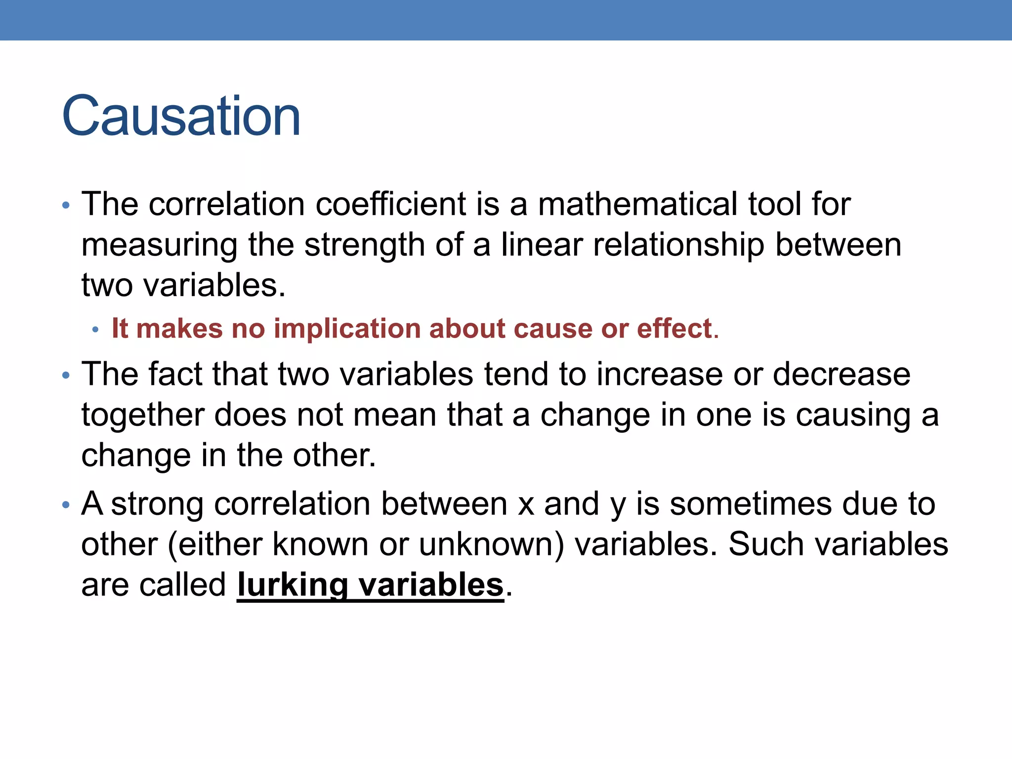 Causation
• The correlation coefficient is a mathematical tool for
 measuring the strength of a linear relationship between
 two variables.
  • It makes no implication about cause or effect.
• The fact that two variables tend to increase or decrease
  together does not mean that a change in one is causing a
  change in the other.
• A strong correlation between x and y is sometimes due to
  other (either known or unknown) variables. Such variables
  are called lurking variables.
 