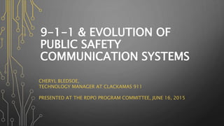 9-1-1 & EVOLUTION OF
PUBLIC SAFETY
COMMUNICATION SYSTEMS
CHERYL BLEDSOE,
TECHNOLOGY MANAGER AT CLACKAMAS 911
PRESENTED AT THE RDPO PROGRAM COMMITTEE, JUNE 16, 2015
 