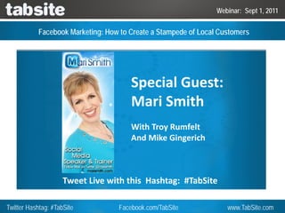 Webinar: Sept 1, 2011


           Facebook Marketing: How to Create a Stampede of Local Customers




                                       Special Guest: 
                                       Mari Smith
                                       With Troy Rumfelt
                                       And Mike Gingerich



                     Tweet Live with this  Hashtag:  #TabSite

Twitter Hashtag: #TabSite          Facebook.com/TabSite            www.TabSite.com
 