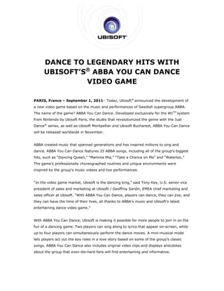  

     D
     DANC TO LEGE
         CE O     ENDAARY HITS W H
                          H    WITH
     U   OFT’S® AB
     UBISO   S   BBA Y
                     YOU CCAN D
                              DANCE
                                  E
               VIDEO GAAME

                       er      1–       Ubisoft® announced th developm
PARIS, France – Septembe 1, 2011 Today, U
     ,                                                      he       ment of
a new v
      video game based on the music a
               e                    and perform
                                              mances of Swedish su
                                                        S        upergroup A
                                                                           ABBA.
               g        A                  veloped exclusively fo the WiiTM system
The nam of the game? ABBA You Can Dance. Dev
      me                                                        or
from Nintendo by Ubisoft Par                    volutionized the genre with the Just
                           ris, the stud that rev
                                       dio                 d         e
Dance® series, as well as Ubisoft Montp
                                      pellier and U         charest, ABBA You Can Dance
                                                  Ubisoft Buc                   n
will be r
        released wo
                  orldwide in November
                                     r.


ABBA created mus that spa
               sic      anned generations and has inspir
                                            d          red millions to sing an
                                                                  s          nd
dance. ABBA You C
                Can Dance features 25 ABBA son
                                             ngs, including all of th group’s b
                                                                    he        biggest
hits, such as “Dancing Queen “Mamma Mia,” “Ta
                           n,”              ake a Chanc on Me” a
                                                      ce       and “Water
                                                                        rloo.”
The gam         ssionally choreographe routines and uniqu environm
      me’s profes                    ed       s         ue       ments were
inspired by the gro
       d          oup’s music videos an live perfo
                            c         nd         ormances.


“In the video game market, U
                           Ubisoft is th dancing king,” said Tony Key, U.S. senio vice
                                       he                  d                    or
president of sales and marke
                           eting at Ubisoft / Geof
                                                 ffroy Sardin EMEA chi marketin and
                                                            n,       ief      ng
sales of
       fficer at Ubisoft. “With ABBA You Can Dance players can dance, they can ji
                              h        u         e,        c                    ive, and
they can have the time of the lives, all thanks to ABBA’s mu
                            eir                            usic and Ub
                                                                     bisoft’s late
                                                                                 est
entertaining dance video gam
                 e         me.”


With AB
      BBA You Ca Dance, U
               an       Ubisoft is making it po
                                   m          ossible for m
                                                          more people to join in on the
fun of a dancing game. Two players can sing along to lyrics t
                                     n          g           that appear on-screen while
                                                                      r         n,
up to fo players can simult
       our                taneously p
                                    perform the dance mov
                                              e         ves. A mini-musical m
                                                                            mode
lets play
        yers act ou the key r
                  ut        roles in a lo
                                        ove story ba
                                                   ased on som of the group’s clas
                                                             me       g          ssic
songs. A
       ABBA You C
                Can Dance also includ original video clips and displa anecdot
                                    des                  s          ays     tes
about th group th even die-hard fans will find e
       he       hat                s           entertaining and inform
                                                          g          mative.
 