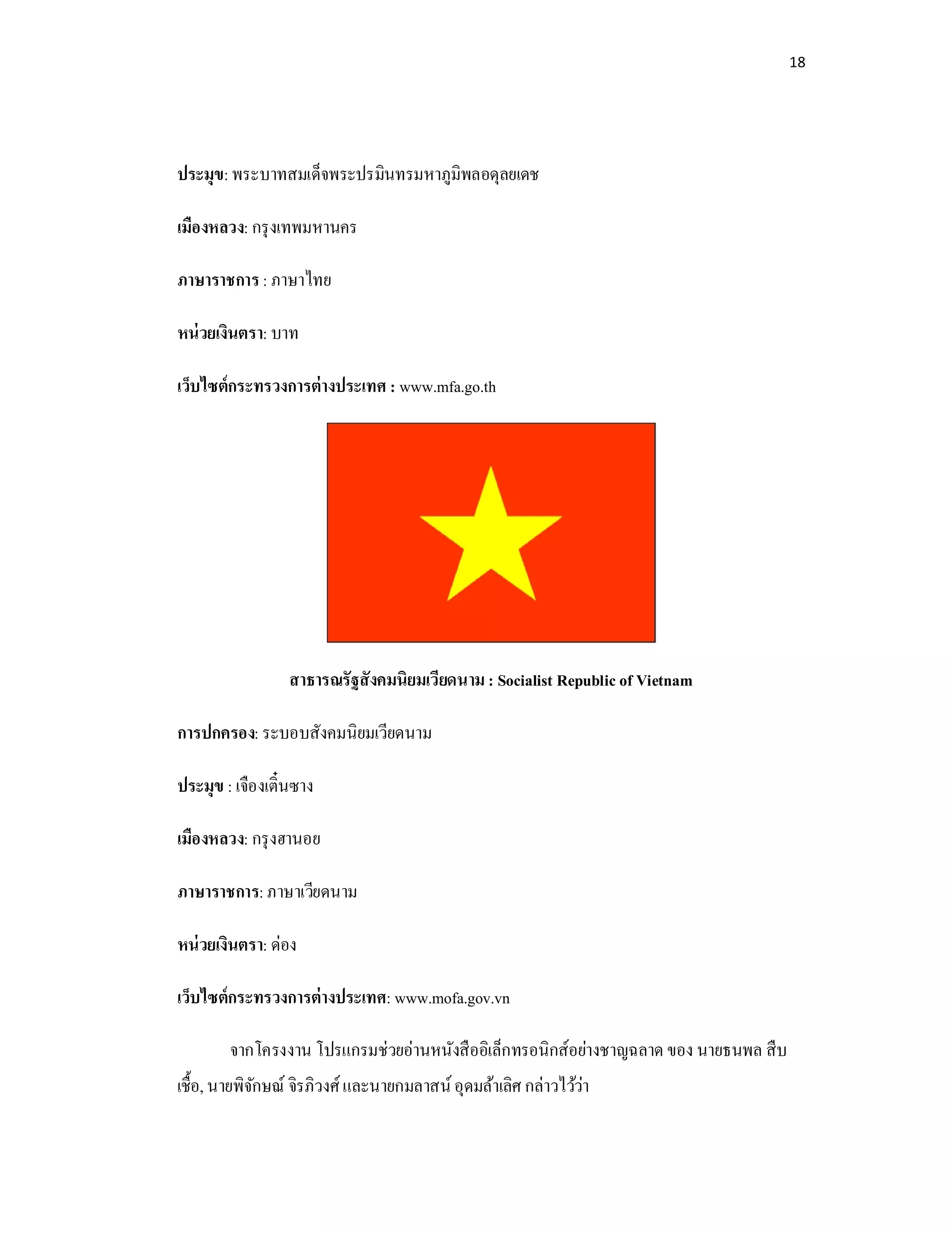 18
ประมุข: พระบาทสมเด็จพระปรมินทรมหาภูมิพลอดุลยเดช
เมืองหลวง: กรุงเทพมหานคร
ภาษาราชการ: ภาษาไทย
หน่วยเงินตรา: บาท
เว็บไซต์กระทรวงการต่างประเทศ : www.mfa.go.th
สาธารณรัฐสังคมนิยมเวียดนาม : Socialist Republic of Vietnam
การปกครอง: ระบอบสังคมนิยมเวียดนาม
ประมุข : เจืองเตินซาง
เมืองหลวง: กรุงฮานอย
ภาษาราชการ: ภาษาเวียดนาม
หน่วยเงินตรา: ด่อง
เว็บไซต์กระทรวงการต่างประเทศ: www.mofa.gov.vn
จากโครงงาน โปรแกรมช่วยอ่านหนังสืออิเล็กทรอนิกส์อย่างชาญฉลาด ของ นายธนพล สืบ
เชือ, นายพิจักษณ์ จิรภิวงศ์และนายกมลาสน์อุดมล้าเลิศ กล่าวไว้ว่า
 