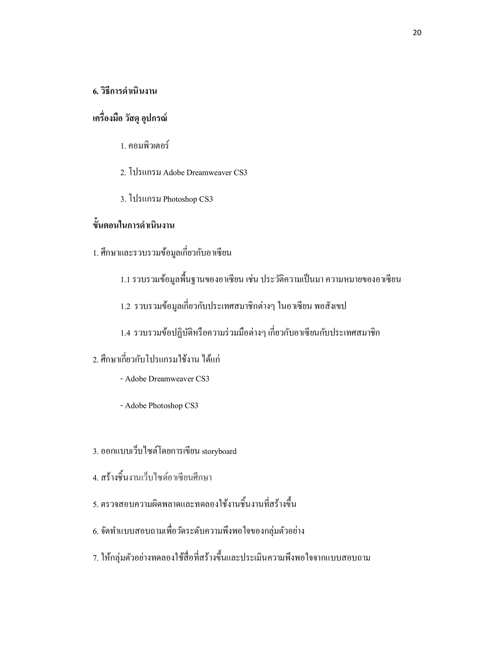 20
6. วิธีการดําเนินงาน
เครืองมือ วัสดุ อุปกรณ์
1. คอมพิวเตอร์
2. โปรแกรม Adobe Dreamweaver CS3
3. โปรแกรม Photoshop CS3
ขันตอนในการดําเนินงาน
1. ศึกษาและรวบรวมข้อมูลเกียวกับอาเซียน
1.1 รวบรวมข้อมูลพืนฐานของอาเซียน เช่น ประวัติความเป็นมา ความหมายของอาเซียน
1.2 รวบรวมข้อมูลเกียวกับประเทศสมาชิกต่างๆ ในอาเซียน พอสังเขป
1.4 รวบรวมข้อปฏิบัติหรือความร่วมมือต่างๆเกียวกับอาเซียนกับประเทศสมาชิก
2. ศึกษาเกียวกับโปรแกรมใช้งานได้แก่
- Adobe Dreamweaver CS3
- Adobe Photoshop CS3
3. ออกแบบเว็บไซต์โดยการเขียน storyboard
4. สร้างชินงานเว็บไซต์อาเซียนศึกษา
5. ตรวจสอบความผิดพลาดและทดลองใช้งานชินงานทีสร้างขึน
6. จัดทําแบบสอบถามเพือวัดระดับความพึงพอใจของกลุ่มตัวอย่าง
7. ให้กลุ่มตัวอย่างทดลองใช้สือทีสร้างขึนและประเมินความพึงพอใจจากแบบสอบถาม
 
