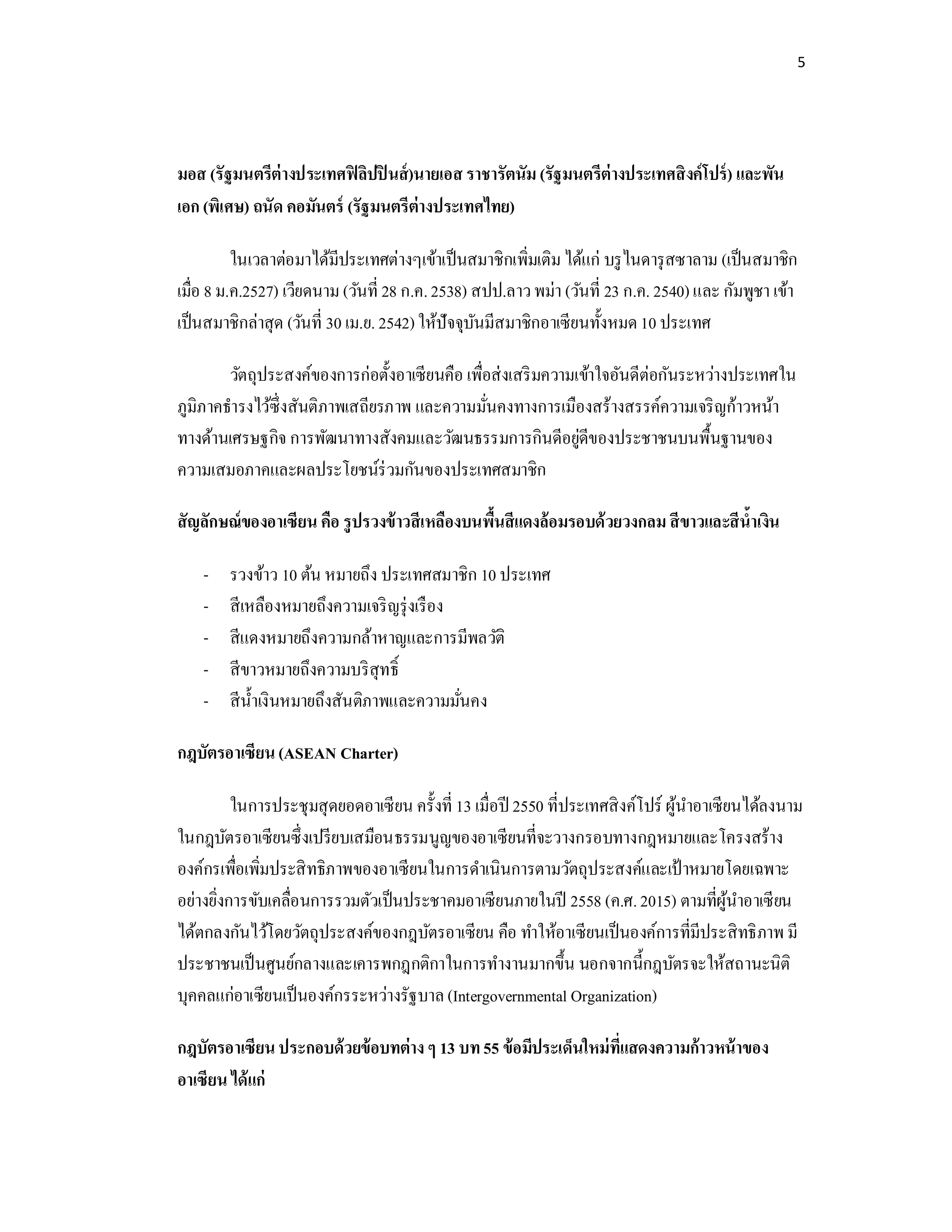 5
มอส (รัฐมนตรีต่างประเทศฟิลิปปินส์)นายเอส ราชารัตนัม (รัฐมนตรีต่างประเทศสิงค์โปร์) และพัน
เอก (พิเศษ) ถนัด คอมันตร์ (รัฐมนตรีต่างประเทศไทย)
ในเวลาต่อมาได้มีประเทศต่างๆเข้าเป็นสมาชิกเพิมเติม ได้แก่ บรูไนดารุสซาลาม (เป็นสมาชิก
เมือ 8 ม.ค.2527) เวียดนาม (วันที 28 ก.ค.2538) สปป.ลาวพม่า (วันที 23 ก.ค. 2540)และ กัมพูชา เข้า
เป็นสมาชิกล่าสุด (วันที 30 เม.ย. 2542)ให้ปัจจุบันมีสมาชิกอาเซียนทังหมด10 ประเทศ
วัตถุประสงค์ของการก่อตังอาเซียนคือ เพือส่งเสริมความเข้าใจอันดีต่อกันระหว่างประเทศใน
ภูมิภาคธํารงไว้ซึงสันติภาพเสถียรภาพ และความมันคงทางการเมืองสร้างสรรค์ความเจริญก้าวหน้า
ทางด้านเศรษฐกิจ การพัฒนาทางสังคมและวัฒนธรรมการกินดีอยู่ดีของประชาชนบนพืนฐานของ
ความเสมอภาคและผลประโยชน์ร่วมกันของประเทศสมาชิก
สัญลักษณ์ของอาเซียน คือ รูปรวงข้าวสีเหลืองบนพืนสีแดงล้อมรอบด้วยวงกลม สีขาวและสีนําเงิน
- รวงข้าว 10 ต้น หมายถึง ประเทศสมาชิก 10 ประเทศ
- สีเหลืองหมายถึงความเจริญรุ่งเรือง
- สีแดงหมายถึงความกล้าหาญและการมีพลวัติ
- สีขาวหมายถึงความบริสุทธิ
- สีนําเงินหมายถึงสันติภาพและความมันคง
กฎบัตรอาเซียน(ASEAN Charter)
ในการประชุมสุดยอดอาเซียน ครังที 13 เมือปี 2550 ทีประเทศสิงค์โปร์ ผู้นําอาเซียนได้ลงนาม
ในกฎบัตรอาเซียนซึงเปรียบเสมือนธรรมนูญของอาเซียนทีจะวางกรอบทางกฎหมายและโครงสร้าง
องค์กรเพือเพิมประสิทธิภาพของอาเซียนในการดําเนินการตามวัตถุประสงค์และเป้ าหมายโดยเฉพาะ
อย่างยิงการขับเคลือนการรวมตัวเป็นประชาคมอาเซียนภายในปี 2558 (ค.ศ.2015) ตามทีผู้นําอาเซียน
ได้ตกลงกันไว้โดยวัตถุประสงค์ของกฎบัตรอาเซียน คือ ทําให้อาเซียนเป็นองค์การทีมีประสิทธิภาพ มี
ประชาชนเป็นศูนย์กลางและเคารพกฎกติกาในการทํางานมากขึน นอกจากนีกฎบัตรจะให้สถานะนิติ
บุคคลแก่อาเซียนเป็นองค์กรระหว่างรัฐบาล(Intergovernmental Organization)
กฎบัตรอาเซียนประกอบด้วยข้อบทต่าง ๆ 13 บท55 ข้อมีประเด็นใหม่ทีแสดงความก้าวหน้าของ
อาเซียน ได้แก่
 
