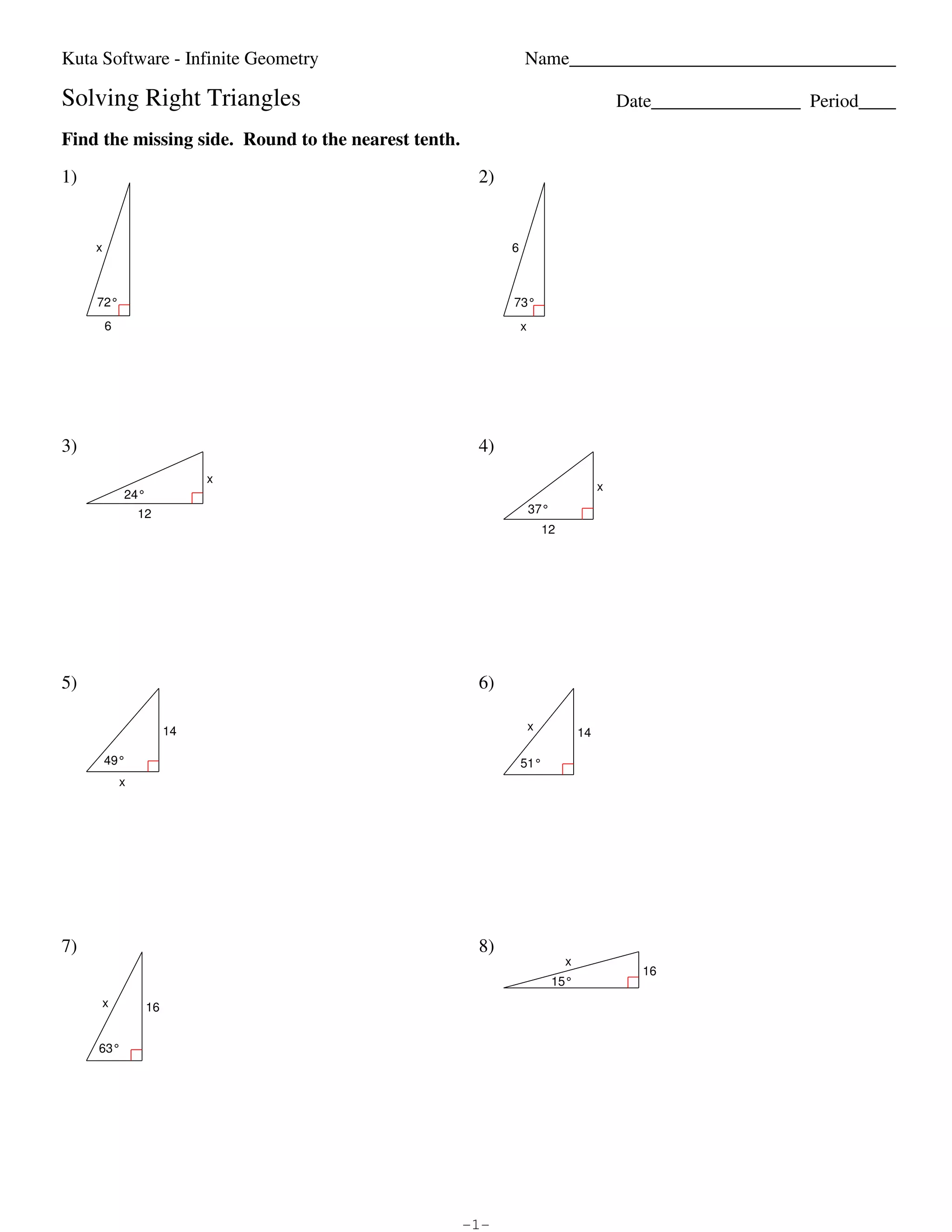 Kuta Software - Infinite Geometry                                                                                                              Name___________________________________

                        Solving Right Triangles                                                                                                                                                  Date________________ Period____

                        Find the missing side. Round to the nearest tenth.

                        1)                                                                                                                                    2)


                                      x                                                                                                                            6



                                       72°                                                                                                                         73°
                                          6                                                                                                                            x




                        3)                                                                                                                                    4)
                                                                                   x
                                                                                                                                                                                             x
                                                  24°
                                                       12                                                                                                                  37°
                                                                                                                                                                               12




                        5)                                                                                                                                    6)

                                                                  14                                                                                                       x
                                                                                                                                                                                        14

                                          49°                                                                                                                          51°
                                                x




                        7)                                                                                                                                    8)
                                                                                                                                                                                    x
                                                                                                                                                                                                   16
                                                                                                                                                                                 15°
                                         x                 16


                                        63°




©n a2A0r1X2w ZKmurtHab gSFoGfWtawjaJrmeb OLQLnCl.k I TA0lylC Zrbi8gYhptnso VrMeTskelrcvieKdm.I a TMJajdTeI xwFiytvhQ mI9nSfdinnIi6tYeU hGHe9oSmeeGtkrSy6.Q   -1-                                                        Worksheet by Kuta Software LLC
 