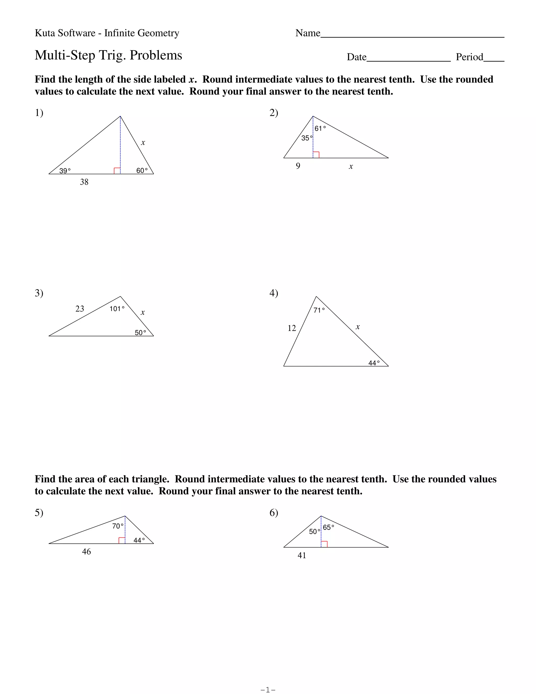Kuta Software - Infinite Geometry                                                                                                           Name___________________________________

                        Multi-Step Trig. Problems                                                                                                                                        Date________________ Period____

                        Find the length of the side labeled x. Round intermediate values to the nearest tenth. Use the rounded
                        values to calculate the next value. Round your final answer to the nearest tenth.

                        1)                                                                                                                                    2)
                                                                                                                                                                              61°
                                                                                                                                                                        35°
                                                                                                    x


                                                                                                60°
                                                                                                                                                                    9                    x
                                          39°
                                                        38




                        3)                                                                                                                                    4)
                                                     23                      101°
                                                                                                    x                                                                         71°


                                                                                               50°
                                                                                                                                                                   12                        x



                                                                                                                                                                                                 44°




                        Find the area of each triangle. Round intermediate values to the nearest tenth. Use the rounded values
                        to calculate the next value. Round your final answer to the nearest tenth.

                        5)                                                                                                                                    6)
                                                                               70°                                                                                                 65°
                                                                                                                                                                             50°
                                                                                              44°
                                                          46                                                                                                            41




©P E2A0P1H29 eKouBtWaZ cSJoLfztZwXaQrwet nLgLFCQ.S O JA4lslW 1rliLg0hFt5sG Hr4epshe2rhvoeXdY.K n GMCaXdfeb Mw8ijtghA vIun1fUi8nBiMtIeq eGQeAoWmNe9tIroyg.G   -1-                                                Worksheet by Kuta Software LLC
 