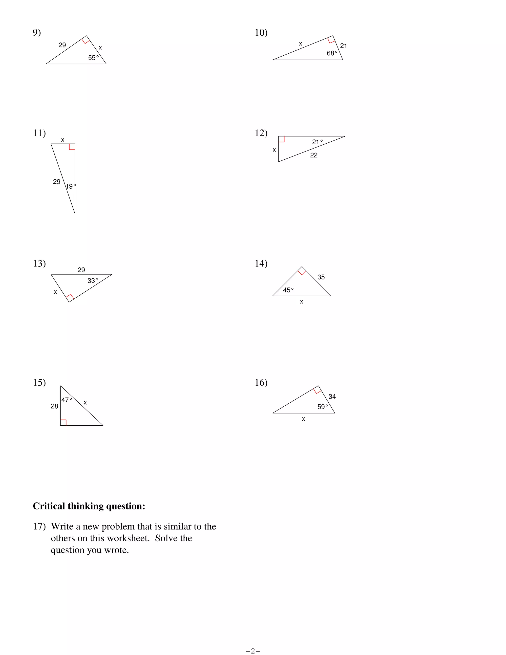 9)                                                                                                                                   10)
                                             29                                                                                                                               x               21
                                                                           x
                                                                                                                                                                                        68°
                                                                    55°




                         11)                                                                                                                                  12)
                                              x                                                                                                                                   21°
                                                                                                                                                                    x
                                                                                                                                                                                  22



                                        29
                                                  19°




                         13)                                                                                                                                  14)
                                                           29
                                                                                                                                                                                   35
                                                                    33°
                                         x                                                                                                                              45°
                                                                                                                                                                              x




                         15)                                                                                                                                  16)
                                                                                                                                                                                        34
                                               47°              x
                                      28                                                                                                                                           59°
                                                                                                                                                                              x




                         Critical thinking question:

                         17) Write a new problem that is similar to the
                             others on this worksheet. Solve the
                             question you wrote.




©m F260c1k2U yKiuHtdai pS9o8f9tMwCaOr8eg ILXL6Cu.Y 4 4A3lelW Zr9iOgyhPtTsO 1rpeTsSenr6vTeKdD.R n 2MkaodmeI IwpiPtihg oICn5fyiNniiZteeU JGlecogmjeQt3rRyZ.4   -2-                                   Worksheet by Kuta Software LLC
 