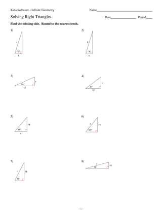 Kuta Software - Infinite Geometry                                                                                                              Name___________________________________

                        Solving Right Triangles                                                                                                                                                  Date________________ Period____

                        Find the missing side. Round to the nearest tenth.

                        1)                                                                                                                                    2)


                                      x                                                                                                                            6



                                       72°                                                                                                                         73°
                                          6                                                                                                                            x




                        3)                                                                                                                                    4)
                                                                                   x
                                                                                                                                                                                             x
                                                  24°
                                                       12                                                                                                                  37°
                                                                                                                                                                               12




                        5)                                                                                                                                    6)

                                                                  14                                                                                                       x
                                                                                                                                                                                        14

                                          49°                                                                                                                          51°
                                                x




                        7)                                                                                                                                    8)
                                                                                                                                                                                    x
                                                                                                                                                                                                   16
                                                                                                                                                                                 15°
                                         x                 16


                                        63°




©n a2A0r1X2w ZKmurtHab gSFoGfWtawjaJrmeb OLQLnCl.k I TA0lylC Zrbi8gYhptnso VrMeTskelrcvieKdm.I a TMJajdTeI xwFiytvhQ mI9nSfdinnIi6tYeU hGHe9oSmeeGtkrSy6.Q   -1-                                                        Worksheet by Kuta Software LLC
 