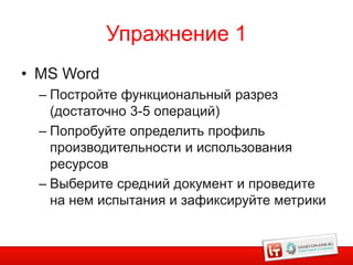 Упражнение 1
• MS Word
  – Постройте функциональный разрез
    (достаточно 3-5 операций)
  – Попробуйте определить профиль
    производительности и использования
    ресурсов
  – Выберите средний документ и проведите
    на нем испытания и зафиксируйте метрики


                                          13
 