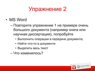 Упражнение 2
• MS Word
  – Повторите упражнение 1 на примере очень
    большого документа (например книга или
    научная диссертация), попробуйте
    • Выполнить операции в середине документа,
    • Найти что-то в документе
    • Выделить весь текст
  – Что изменилось?


                                                 16
 