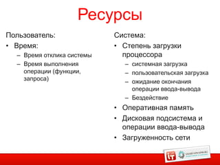 Ресурсы
Пользователь:               Система:
• Время:                    • Степень загрузки
  – Время отклика системы     процессора
  – Время выполнения          – системная загрузка
    операции (функции,        – пользовательская загрузка
    запроса)                  – ожидание окончания
                                операции ввода-вывода
                              – Бездействие
                            • Оперативная память
                            • Дисковая подсистема и
                              операции ввода-вывода
                            • Загруженность сети

                                                       2
 