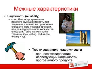Межные характеристики
• Надежность (reliability)
   – способность программного
     продукта функционировать при
     заданных условиях на протяжении
     определенного периода времени,
     или для определенного количества
     операций. Также применяются
     термины soak testing, endurance
     testing и т.д.




                  • Тестирование надежности
                     – процесс тестирования,
                       исследующий надежность
                       программного продукта.
 